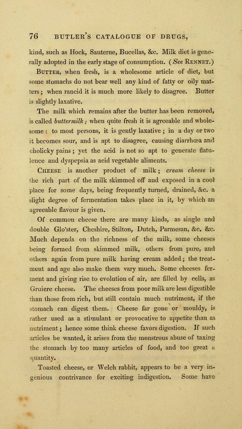 kind, such as Hock, Sauterne, Bucellas, &c. Milk diet is gene- rally adopted in the early stage of consumption. (See Rennet.) Butter, when fresh, is a wholesome article of diet, but some stomachs do not bear well any kind of fatty or oily mat- ters ; when rancid it is much more likely to disagree. Butter is slightly laxative. The milk which remains after the butter has been removed, is called buttermilk; when quite fresh it is agreeable and whole- some : to most persons, it is gently laxative ; in a day or two it becomes sour, and is apt to disagree, causing diarrhoea and cholicky pains ; yet the acid is not so apt to generate flatu- lence and dyspepsia as acid vegetable aliments. Cheese is another product of milk; cream cheese is the rich part of the milk skimmed off and exposed in a cool place for some days, being frequently turned, drained, &c. a slight degree of fermentation takes place in it, by which an agreeable flavour is given. Of common cheese there are many kinds, as single and double Glo'ster, Cheshire, Stilton, Dutch, Parmesan, &c. &c. Much depends on the richness of the milk, some cheeses being formed from skimmed milk, others from pure, and others again from pure milk having cream added; the treat- ment and age also make them vary much. Some cheeses fer- ment and giving rise to evolution of air, are filled by cells, as Gruiere cheese. The cheeses from poor milk are less digestible than those from rich, but still contain much nutriment, if the stomach can digest them. Cheese far gone or mouldy, is rather used as a stimulant or provocative to appetite than as nutriment; hence some think cheese favors digestion. If such articles be wanted, it arises from the monstrous abuse of taxing the stomach by too many articles of food, and too great a quantity. Toasted cheese, or Welch rabbit, appears to be a very in- genious contrivance for exciting indigestion. Some have