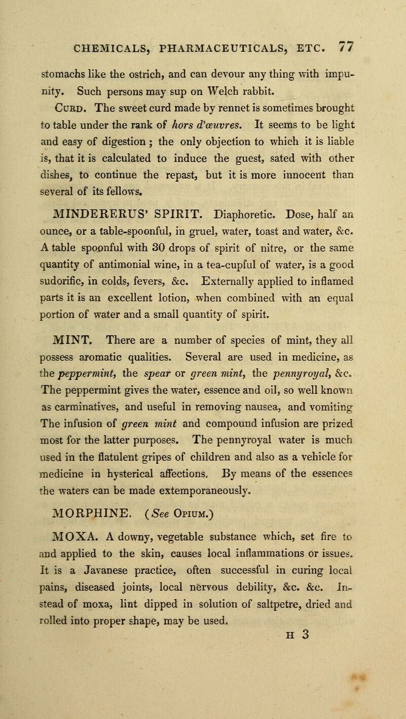 stomachs like the ostrich, and can devour any thing with impu- nity. Such persons may sup on Welch rabbit. Curd. The sweet curd made by rennet is sometimes brought to table under the rank of hors d'ceuvres. It seems to be light and easy of digestion ; the only objection to which it is liable is, that it is calculated to induce the guest, sated with other dishes, to continue the repast, but it is more innocent than several of its fellows. MINDERERUS' SPIRIT. Diaphoretic. Dose, half an ounce, or a table-spoonful, in gruel, water, toast and water, &c. A table spoonful with 30 drops of spirit of nitre, or the same quantity of antimonial wine, in a tea-cupful of water, is a good sudorific, in colds, fevers, &c. Externally applied to inflamed parts it is an excellent lotion, when combined with an equal portion of water and a small quantity of spirit. MINT. There are a number of species of mint, they all possess aromatic qualities. Several are used in medicine, as the peppermint, the spear or green mint, the pennyroyal, &c. The peppermint gives the water, essence and oil, so well known as carminatives, and useful in removing nausea, and vomiting The infusion of green mint and compound infusion are prized most for the latter purposes. The pennyroyal water is much used in the flatulent gripes of children and also as a vehicle for medicine in hysterical affections. By means of the essences the waters can be made extemporaneously. MORPHINE. (See Opium.) MOXA. A downy, vegetable substance which, set fire to and applied to the skin, causes local inflammations or issues. It is a Javanese practice, often successful in curing local pains, diseased joints, local nervous debility, &c. &c. In- stead of moxa, lint dipped in solution of saltpetre, dried and rolled into proper shape, may be used. H 3