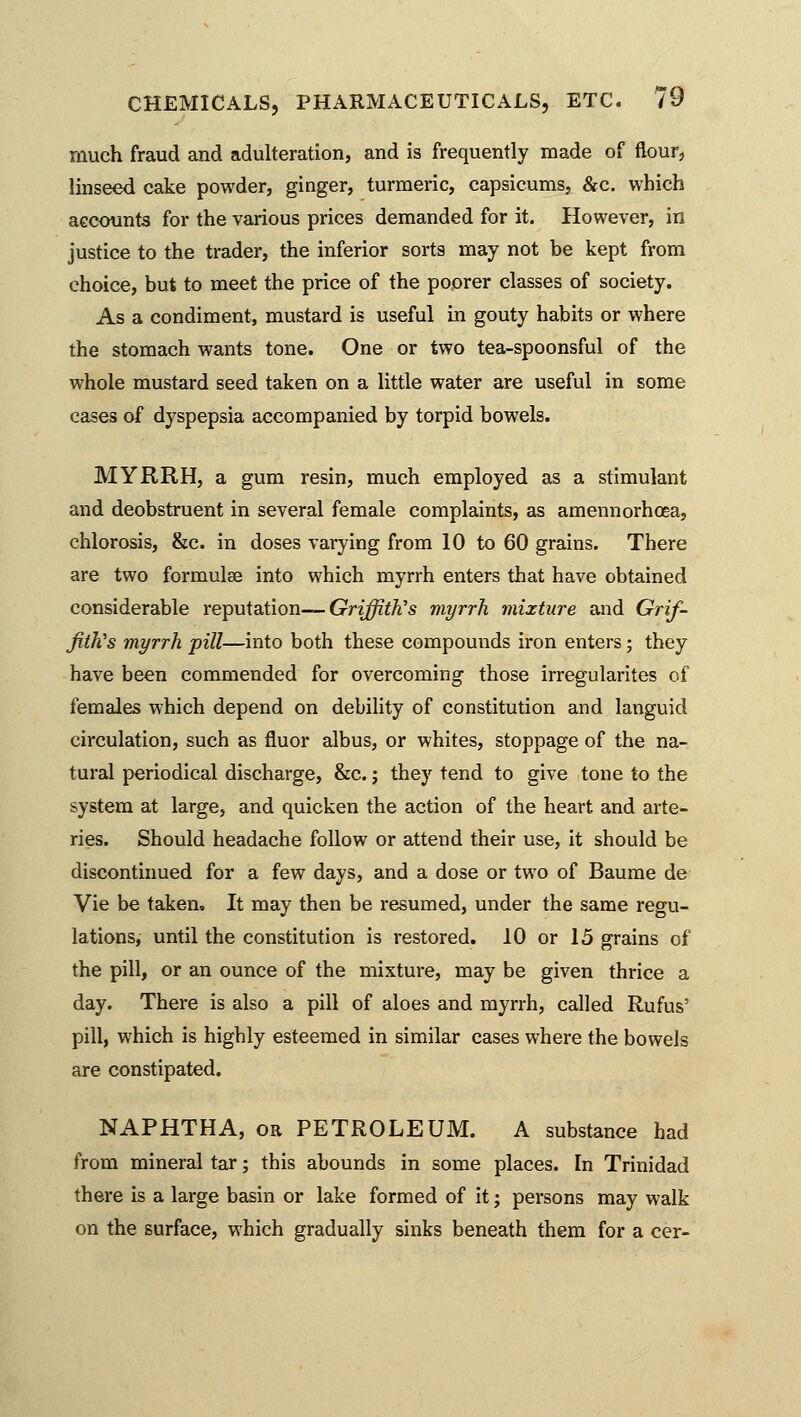 much fraud and adulteration, and is frequently made of flour, linseed cake powder, ginger, turmeric, capsicums, &c. which accounts for the various prices demanded for it. However, in justice to the trader, the inferior sorts may not be kept from choice, but to meet the price of the poorer classes of society. As a condiment, mustard is useful in gouty habits or where the stomach wants tone. One or two tea-spoonsful of the whole mustard seed taken on a little water are useful in some cases of dyspepsia accompanied by torpid bowels. MYRRH, a gum resin, much employed as a stimulant and deobstruent in several female complaints, as amennorhoea, chlorosis, &c. in doses varying from 10 to 60 grains. There are two formulae into which myrrh enters that have obtained considerable reputation— Griffith's myrrh mixture and Grif- fith's myrrh pill—into both these compounds iron enters; they have been commended for overcoming those irregularites of females which depend on debility of constitution and languid circulation, such as fluor albus, or whites, stoppage of the na- tural periodical discharge, &c.; they tend to give tone to the system at large, and quicken the action of the heart and arte- ries. Should headache follow or attend their use, it should be discontinued for a few days, and a dose or two of Baume de Vie be taken. It may then be resumed, under the same regu- lations, until the constitution is restored. 10 or 15 grains of the pill, or an ounce of the mixture, may be given thrice a day. There is also a pill of aloes and myrrh, called Rums' pill, which is highly esteemed in similar cases where the bowels are constipated. NAPHTHA, or PETROLEUM. A substance had from mineral tar; this abounds in some places. In Trinidad there is a large basin or lake formed of it; persons may walk on the surface, which gradually sinks beneath them for a cer-