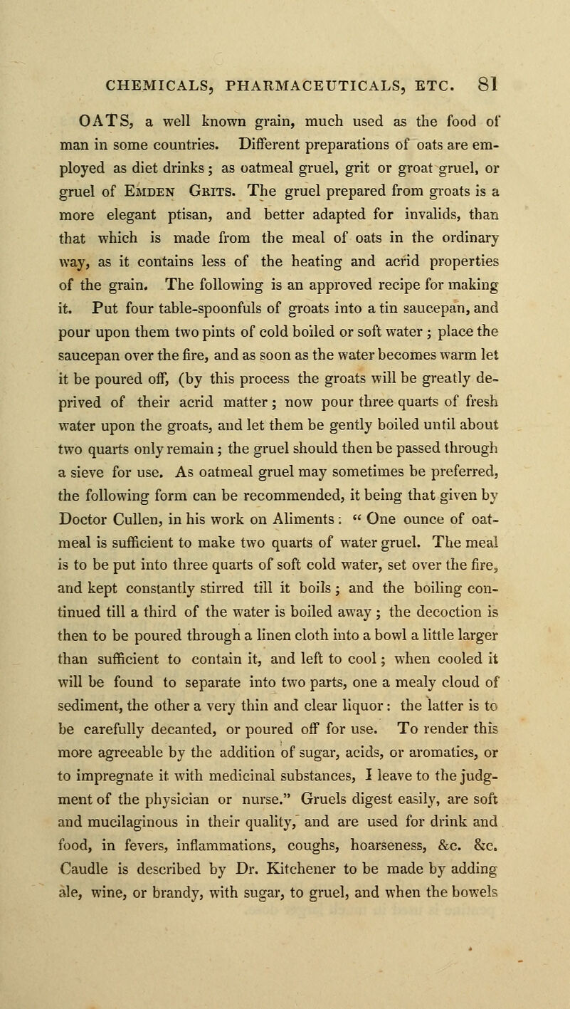 OATS, a well known grain, much used as the food of man in some countries. Different preparations of oats are em- ployed as diet drinks; as oatmeal gruel, grit or groat gruel, or gruel of Emden Grits. The gruel prepared from groats is a more elegant ptisan, and better adapted for invalids, than that which is made from the meal of oats in the ordinary way, as it contains less of the heating and acrid properties of the grain. The following is an approved recipe for making it. Put four table-spoonfuls of groats into a tin saucepan, and pour upon them two pints of cold boiled or soft water ; place the saucepan over the fire, and as soon as the water becomes warm let it be poured off, (by this process the groats will be greatly de- prived of their acrid matter; now pour three quarts of fresh water upon the groats, and let them be gently boiled until about two quarts only remain; the gruel should then be passed through a sieve for use. As oatmeal gruel may sometimes be preferred, the following form can be recommended, it being that given by Doctor Cullen, in his work on Aliments ;  One ounce of oat- meal is sufficient to make two quarts of water gruel. The meal is to be put into three quarts of soft cold water, set over the fire, and kept constantly stirred till it boils; and the boiling con- tinued till a third of the water is boiled away ; the decoction is then to be poured through a linen cloth into a bowl a little larger than sufficient to contain it, and left to cool; when cooled it will be found to separate into two parts, one a mealy cloud of sediment, the other a very thin and clear liquor: the latter is to be carefully decanted, or poured off for use. To render this more agreeable by the addition of sugar, acids, or aromatics, or to impregnate it with medicinal substances, I leave to the judg- ment of the physician or nurse. Gruels digest easily, are soft and mucilaginous in their quality, and are used for drink and food, in fevers, inflammations, coughs, hoarseness, &c. &c. Caudle is described by Dr. Kitchener to be made by adding ale, wine, or brandy, with sugar, to gruel, and when the bowels