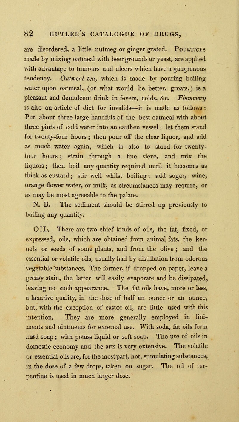 are disordered, a little nutmeg or ginger grated. Poultices made by mixing oatmeal with beer grounds or yeast, are applied with advantage to tumours and ulcers which have a gangrenous tendency. Oatmeal tea, which is made by pouring boiling water upon oatmeal, (or what would be better, groats,) is a pleasant and demulcent drink in fevers, colds, &c. Flummery is also an article of diet for invalids—it is made as follows : Put about three large handfuls of the best oatmeal with about three pints of cold water into an earthen vessel: let them stand for twenty-four hours ; then pour off the clear liquor, and add as much water again, which is also to stand for twenty- four hours; strain through a fine sieve, and mix the liquors; then boil any quantity required until it becomes as thick as custard j stir well whilst boiling: add sugar, wine, orange flower water, or milk, as circumstances may require, or as may be most agreeable to the palate. N. B. The sediment should be stirred up previously to boiling any quantity. OIL. There are two chief kinds of oils, the fat, fixed, or expressed, oils, which are obtained from animal fats, the ker- nels or seeds of some plants, and from the olive; and the essential or volatile oils, usually had by distillation from odorous vegetable substances. The former, if dropped on paper, leave a greasy stain, the latter will easily evaporate and be dissipated, leaving no such appearance. The fat oils have, more or less, a laxative quality, in the dose of half an ounce or an ounce, but, with the exception of castor oil, are little used with this intention. They are more generally employed in lini- ments and ointments for external use. With soda, fat oils form hard soap; with potass liquid or soft soap. The use of oils in domestic economy and the arts is very extensive. The volatile or essential oils are, for the most part, hot, stimulating substances, in the dose of a few drops, taken on sugar. The oil of tur- pentine is used in much larger dose.