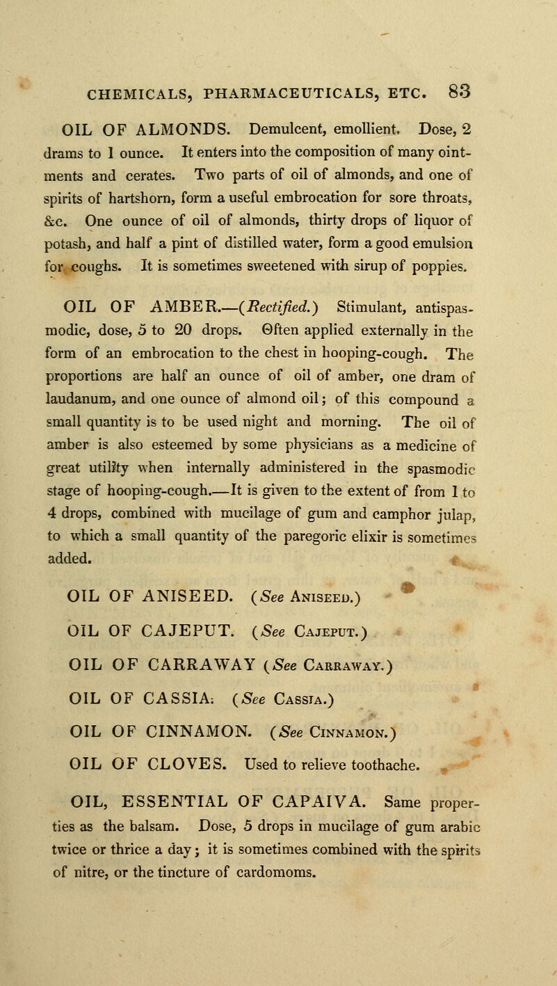 OIL OF ALMONDS. Demulcent, emollient. Dose, 2 drams to 1 ounce. It enters into the composition of many oint- ments and cerates. Two parts of oil of almonds, and one of spirits of hartshorn, form a useful embrocation for sore throats, &c. One ounce of oil of almonds, thirty drops of liquor of potash, and half a pint of distilled water, form a good emulsion for coughs. It is sometimes sweetened with sirup of poppies. OIL OF AMBER.—{Rectified.) Stimulant, antispas- modic, dose, 5 to 20 drops. Often applied externally in the form of an embrocation to the chest in hooping-cough. The proportions are half an ounce of oil of amber, one dram of laudanum, and one ounce of almond oil; of this compound a small quantity is to be used night and morning. The oil of amber is also esteemed by some physicians as a medicine of great utility when internally administered in the spasmodic stage of hooping-cough—It is given to the extent of from 1 to 4 drops, combined with mucilage of gum and camphor julap, to which a small quantity of the paregoric elixir is sometimes added. OIL OF ANISEED. (See Aniseed.) OIL OF CAJEPUT. (See Cajeput.) OIL OF CARRAWAY (See Carraway.) OIL OF CASSIA; (See Cassia.) OIL OF CINNAMON. (See Cinnamon.) OIL OF CLOVES. Used to relieve toothache. OIL, ESSENTIAL OF CAPAIVA. Same proper- ties as the balsam. Dose, 5 drops in mucilage of gum arabic twice or thrice a day; it is sometimes combined with the spirits of nitre, or the tincture of cardomoms.