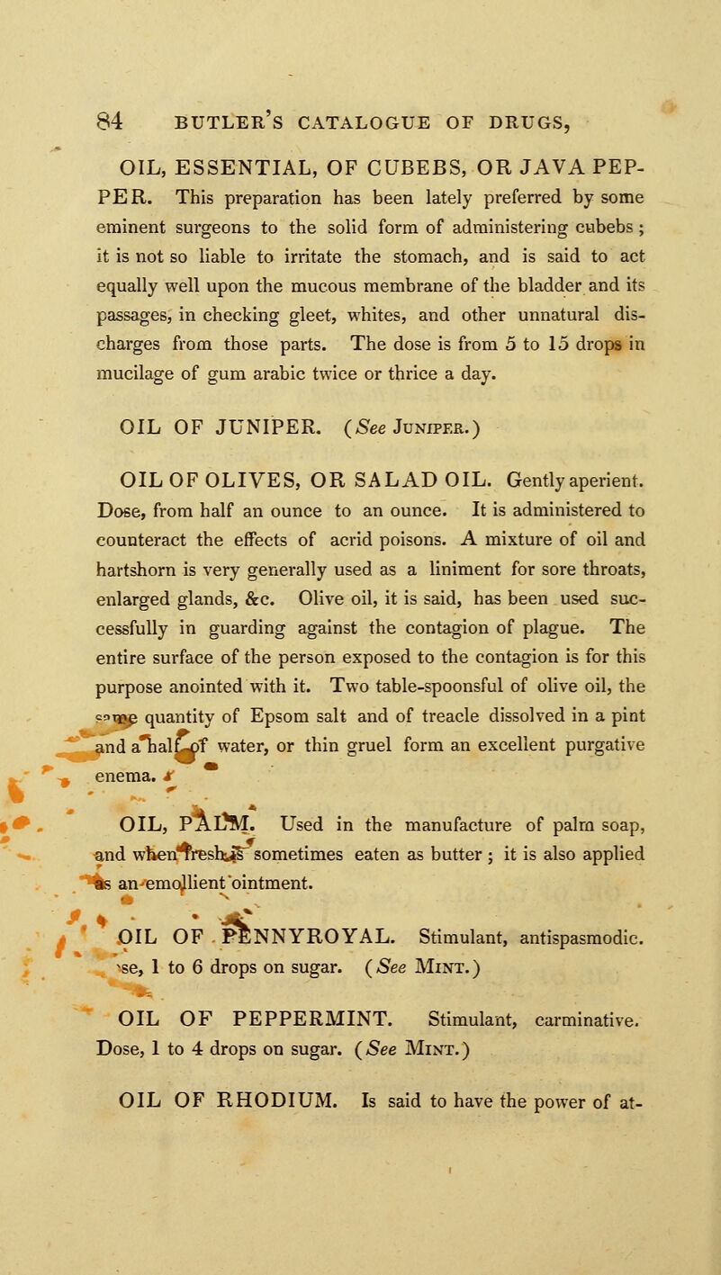 OIL, ESSENTIAL, OF CUBEBS, OR JAVA PEP- PER. This preparation has been lately preferred by some eminent surgeons to the solid form of administering cubebs ; it is not so liable to irritate the stomach, and is said to act equally well upon the mucous membrane of the bladder and its passages, in checking gleet, whites, and other unnatural dis- charges from those parts. The dose is from 5 to 15 drops in mucilage of gum arabic twice or thrice a day. OIL OF JUNIPER. (See Juniper.) OIL OF OLIVES, OR SALAD OIL. Gently aperient. Dose, from half an ounce to an ounce. It is administered to counteract the effects of acrid poisons. A mixture of oil and hartshorn is very generally used as a liniment for sore throats, enlarged glands, &c. Olive oil, it is said, has been used suc- cessfully in guarding against the contagion of plague. The entire surface of the person exposed to the contagion is for this purpose anointed with it. Two table-spoonsful of olive oil, the =°t»e quantity of Epsom salt and of treacle dissolved in a pint and analw>f water, or thin gruel form an excellent purgative *\ enema, x OIL, PaDM. Used in the manufacture of palm soap, and when^resh^s- sometimes eaten as butter ; it is also applied «s an-emo^lient'ointment. OIL OF PENNYROYAL. Stimulant, antispasmodic, ^se, 1 to 6 drops on sugar. ( See Mint. ) OIL OF PEPPERMINT. Stimulant, carminative. Dose, 1 to 4 drops on sugar. (See Mint.) OIL OF RHODIUM. Is said to have the power of at-