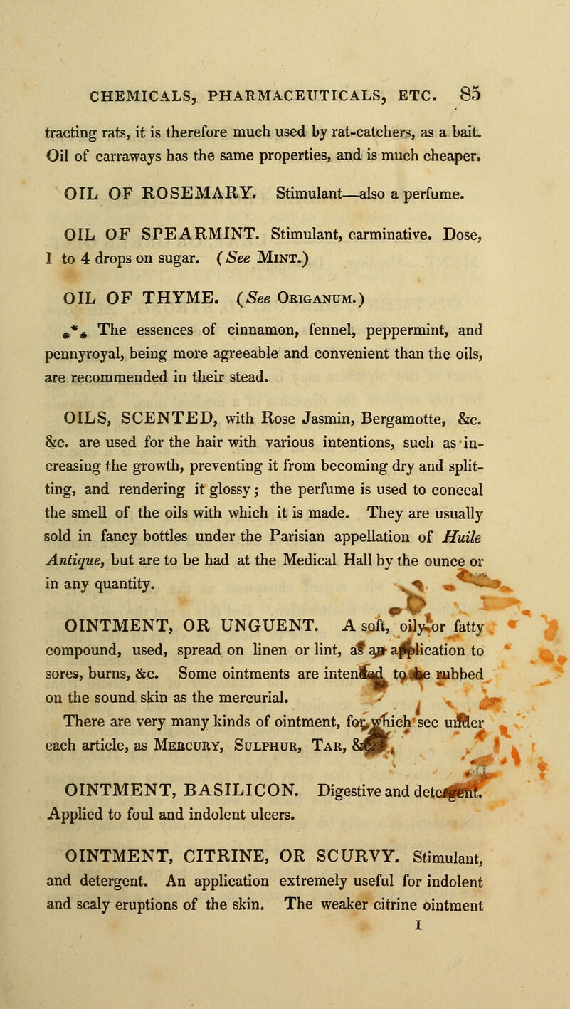 trading rats, it is therefore much used by rat-catchers, as a bait Oil of carraways has the same properties, and is much cheaper. OIL OF ROSEMARY. Stimulant—also a perfume. OIL OF SPEARMINT. Stimulant, carminative. Dose, 1 to 4 drops on sugar. (See Mint.) OIL OF THYME. (See Origanum.) «** The essences of cinnamon, fennel, peppermint, and pennyroyal, being more agreeable and convenient than the oils, are recommended in their stead. OILS, SCENTED, with Rose Jasmin, Bergamotte, &c. &c. are used for the hair with various intentions, such as-in- creasing the growth, preventing it from becoming dry and split- ting, and rendering it glossy; the perfume is used to conceal the smell of the oils with which it is made. They are usually sold in fancy bottles under the Parisian appellation of Huile Antique, but are to be had at the Medical Hall by the ounce or in any quantity. ^|, ^^fc*^ OINTMENT, OR UNGUENT. A soft, oily^or fatty compound, used, spread on linen or lint, af ap amplication to sores, burns, &c. Some ointments are intenl^d to,Ae rubbed on the sound skin as the mercurial. There are very many kinds of ointment, fog.Ejtiich see urfller each article, as Mercury, Sulphur, Tar, &£p » OINTMENT, BASILICON. Digestive and detejgsk Applied to foul and indolent ulcers. OINTMENT, CITRINE, OR SCURVY. Stimulant, and detergent. An application extremely useful for indolent and scaly eruptions of the skin. The weaker citrine ointment * t