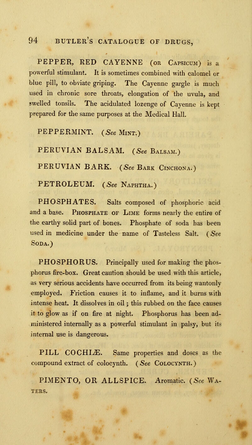 PEPPER, RED CAYENNE (or Capsicum) is a powerful stimulant. It is sometimes combined with calomel or blue pill, to obviate griping. The Cayenne gargle is much used in chronic sore throats, elongation of the uvula, and swelled tonsils. The acidulated lozenge of Cayenne is kept prepared for the same purposes at the Medical Hall. PEPPERMINT. (See Mint.) PERUVIAN BALSAM. (See Balsam.) PERUVIAN BARK. (See Bark Cinchona.) PETROLEUM. (See Naphtha.) PHOSPHATES. Salts composed of phosphoric acid and a base. Phosphate of Lime forms nearly the entire of the earthy solid part of bones. Phosphate of soda has been used in medicine under the name of Tasteless Salt. (See Soda.) PHOSPHORUS. Principally used for making the phos- phorus fire-box. Great caution should be used with this article, as very serious accidents have occurred from its being wantonly employed. Friction causes it to inflame, and it burns with intense heat. It dissolves in oil; this rubbed on the face causes it to glow as if on fire at night. Phosphorus has been ad- ministered internally as a powerful stimulant in palsy, but its internal use is dangerous. PILL COCHIJE. Same properties and doses as the compound extract of colocynth. ( See Colocynth. ) PIMENTO, OR ALLSPICE. Aromatic. (See Wa- ters.