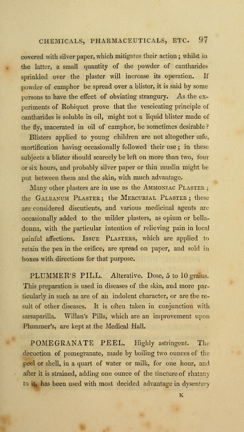 covered with silver paper, which mitigates their action; whilst in the latter, a small quantity of the powder of cantharides sprinkled over the plaster will increase its operation. If powder of camphor be spread over a blister, it is said by some persons to have the effect of obviating strangury. As the ex- periments of Robiquet prove that the vescicating principle of cantharides is soluble in oil, might not a liquid blister made of the fly, macerated in oil of camphor, be sometimes desirable ? Blisters applied to young children are not altogether safe, mortification having occasionally followed their use ; in these subjects a blister should scarcely be left on more than two, four or six hours, and probably silver paper or thin muslin might be put between them and the skin, with much advantage. Many other plasters are in use as the Ammoniac Plaster ; the Galbanum Plaster; the Mercurial Plaster; these are considered discutients, and various medicinal agents are occasionally added to the milder plasters, as opium or bella- donna, with the particular intention of relieving pain in local painful affections. Issue Plasters, which are applied to retain the pea in the orifice, are spread on paper, and sold in boxes with directions for that purpose. PLUMMER'S PILL. Alterative. Dose, 5 to 10 grains. This preparation is used in diseases of the skin, and more par- ticularly in such as are of an indolent character, or are the re- sult of other diseases. It is often taken in conjunction with sarsaparilla. Willan's Pills, which are an improvement, upon Plummer's, are kept at the Medical Hall. POxMEGRANATE PEEL. Highly astringent. The decoction of pomegranate, made by boiling two ounces of the peel or shell, in a quart of water or milk, for one hour, and after it is strained, adding one ounce of the tincture of rhatany to Uj, has been used with most decided advantage in dysentery K