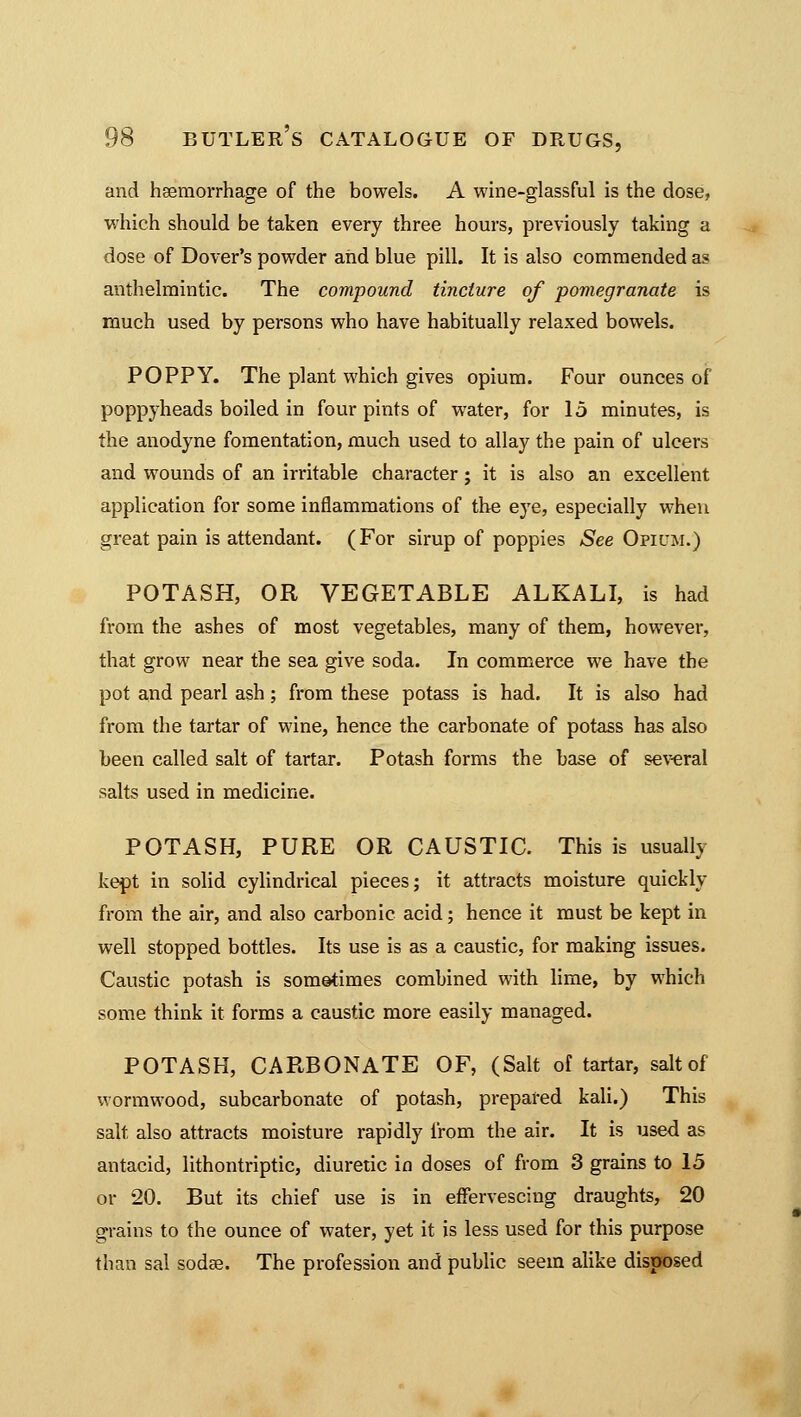 and haemorrhage of the bowels. A wine-glassful is the dose, which should be taken every three hours, previously taking a dose of Dover's powder and blue pill. It is also commended as anthelmintic. The compound tincture of pomegranate is much used by persons who have habitually relaxed bowels. POPPY. The plant which gives opium. Four ounces of poppyheads boiled in four pints of water, for 15 minutes, is the anodyne fomentation, much used to allay the pain of ulcers and wounds of an irritable character; it is also an excellent application for some inflammations of the eye, especially when great pain is attendant. (For sirup of poppies See Opium.) POTASH, OR VEGETABLE ALKALI, is had from the ashes of most vegetables, many of them, however, that grow near the sea give soda. In commerce we have the pot and pearl ash; from these potass is had. It is also had from the tartar of wine, hence the carbonate of potass has also been called salt of tartar. Potash forms the base of several salts used in medicine. POTASH, PURE OR CAUSTIC. This is usually kept in solid cylindrical pieces; it attracts moisture quickly from the air, and also carbonic acid; hence it must be kept in well stopped bottles. Its use is as a caustic, for making issues. Caustic potash is sometimes combined with lime, by which some think it forms a caustic more easily managed. POTASH, CARBONATE OF, (Salt of tartar, salt of wormwood, subcarbonate of potash, prepared kali.) This salt also attracts moisture rapidly from the air. It is used as antacid, lithontriptic, diuretic in doses of from 3 grains to 15 or 20. But its chief use is in effervescing draughts, 20 grains to the ounce of water, yet it is less used for this purpose than sal sodas. The profession and public seem alike disposed