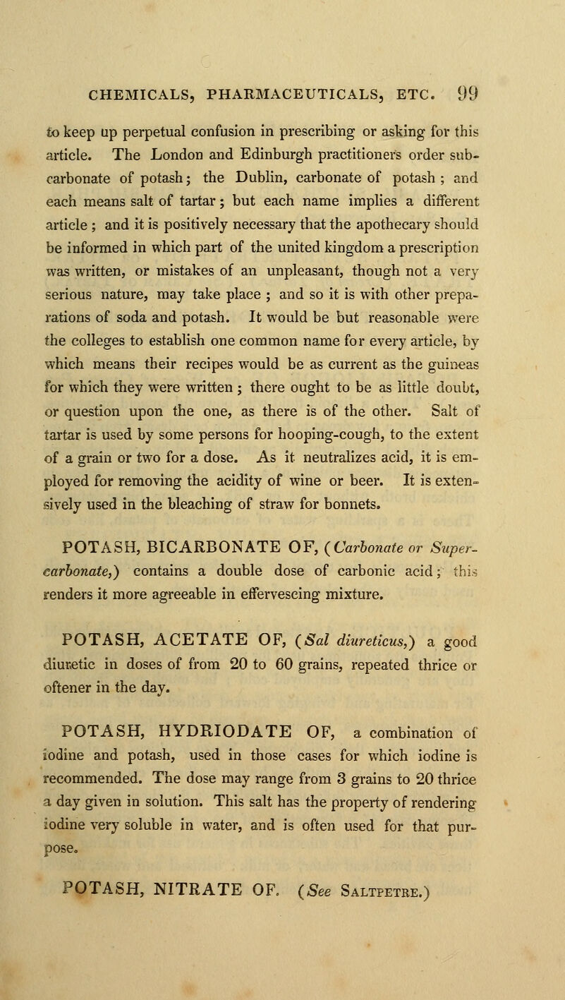 to keep up perpetual confusion in prescribing or asking for this article. The London and Edinburgh practitioners order sub- carbonate of potash; the Dublin, carbonate of potash ; and each means salt of tartar; but each name implies a different article ; and it is positively necessary that the apothecary should be informed in which part of the united kingdom a prescription was written, or mistakes of an unpleasant, though not a very serious nature, may take place ; and so it is with other prepa- rations of soda and potash. It would be but reasonable were the colleges to establish one common name for every article, by which means their recipes would be as current as the guineas for which they were written ; there ought to be as little doubt, or question upon the one, as there is of the other. Salt of tartar is used by some persons for hooping-cough, to the extent of a grain or two for a dose. As it neutralizes acid, it is em- ployed for removing the acidity of wine or beer. It is exten- sively used in the bleaching of straw for bonnets. POTASH, BICARBONATE OF, (Carbonate or Super- carbonate,) contains a double dose of carbonic acid; this renders it more agreeable in effervescing mixture. POTASH, ACETATE OF, (Sal diureticus,) a good diuretic in doses of from 20 to 60 grains, repeated thrice or oftener in the day. POTASH, HYDRIODATE OF, a combination of iodine and potash, used in those cases for which iodine is recommended. The dose may range from 3 grains to 20 thrice a day given in solution. This salt has the property of rendering iodine very soluble in water, and is often used for that pur- pose. POTASH, NITRATE OF. (See Saltpetre.)