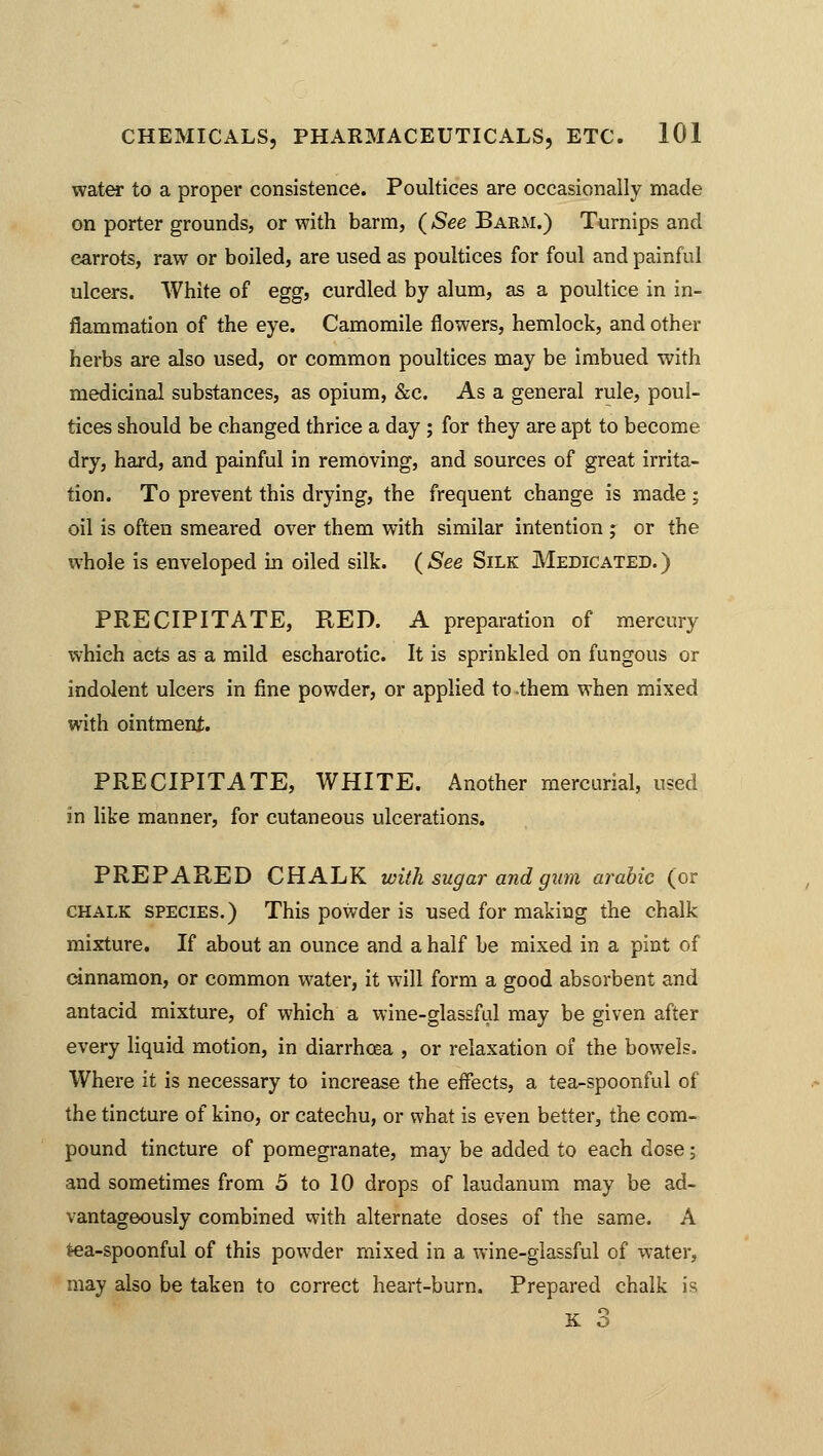 water to a proper consistence. Poultices are occasionally made on porter grounds, or with barm, (See Barm.) Turnips and carrots, raw or boiled, are used as poultices for foul and painful ulcers. White of egg, curdled by alum, as a poultice in in- flammation of the eye. Camomile flowers, hemlock, and other herbs are also used, or common poultices may be imbued with medicinal substances, as opium, &c. As a general rule, poul- tices should be changed thrice a day ; for they are apt to become dry, hard, and painful in removing, and sources of great irrita- tion. To prevent this drying, the frequent change is made ; oil is often smeared over them with similar intention ; or the whole is enveloped in oiled silk. (See Silk Medicated.) PRECIPITATE, RED. A preparation of mercury which acts as a mild escharotic. It is sprinkled on fungous or indolent ulcers in fine powder, or applied to them when mixed with ointment. PRECIPITATE, WHITE. Another mercurial, used in like manner, for cutaneous ulcerations. PREPARED CHALK with sugar and gum arabic (or chalk species.) This powder is used for making the chalk mixture. If about an ounce and a half be mixed in a pint of cinnamon, or common water, it will form a good absorbent and antacid mixture, of which a wine-glassful may be given after every liquid motion, in diarrhoea , or relaxation of the bowels. Where it is necessary to increase the effects, a tea-spoonful of the tincture of kino, or catechu, or what is even better, the com- pound tincture of pomegranate, may be added to each dose; and sometimes from 5 to 10 drops of laudanum may be ad- vantageously combined with alternate doses of the same. A tea-spoonful of this powder mixed in a wine-glassful of water, may also be taken to correct heart-burn. Prepared chalk is K 3