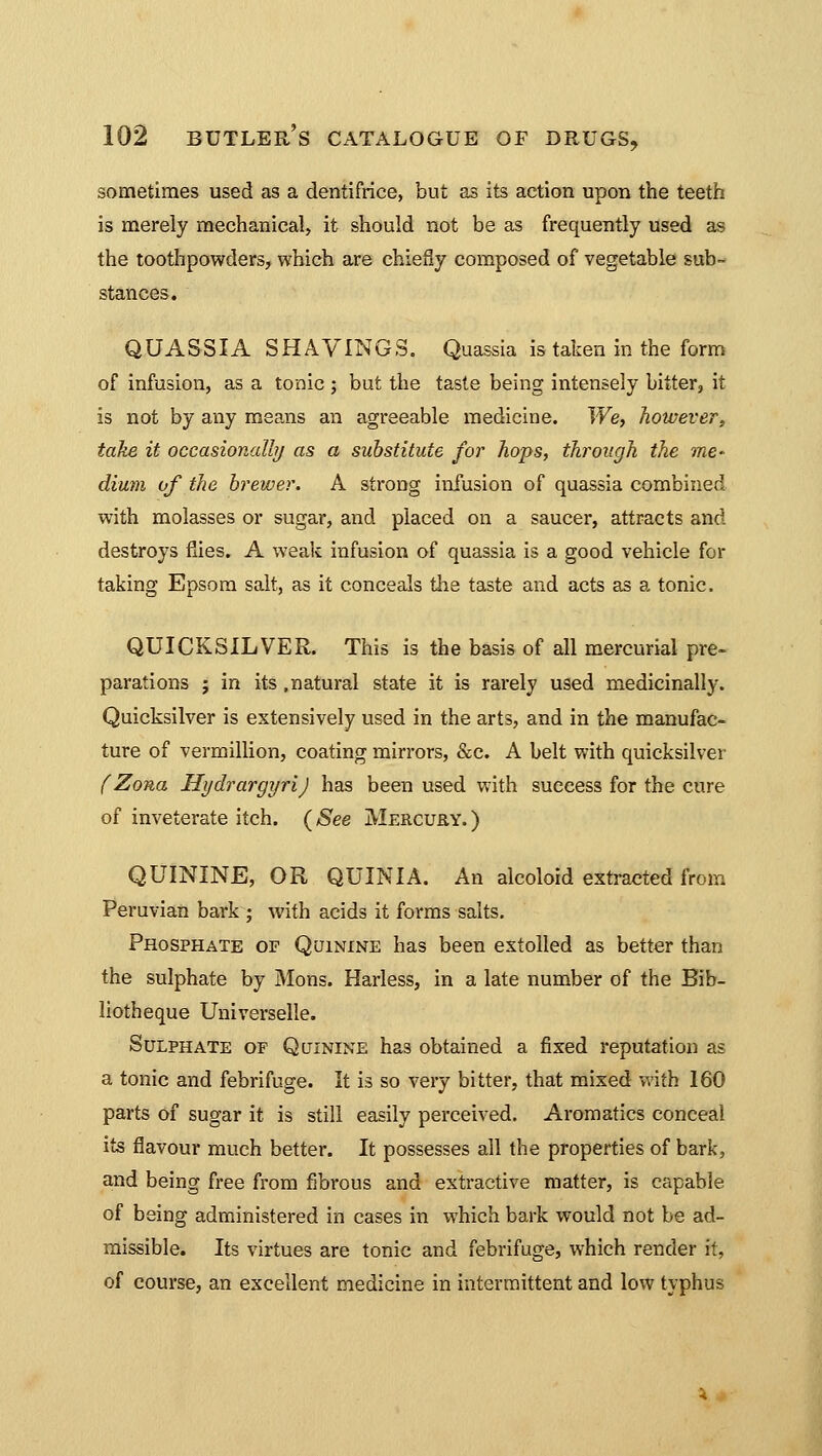 sometimes used as a dentifrice, but as its action upon the teeth is merely mechanical, it should not be as frequently used as the toothpowders, which are chiefly composed of vegetable sub- stances. QUASSIA SHAVINGS. Quassia is taken in the form of infusion, as a tonic ; but the taste being intensely bitter, it is not by any means an agreeable medicine. We, however, take it occasionally as a substitute for hops, through the me- dium of the brewer. A strong infusion of quassia combined with molasses or sugar, and placed on a saucer, attracts and destroys flies. A weak infusion of quassia is a good vehicle for taking Epsom salt, as it conceals the taste and acts as a tonic. QUICKSILVER. This is the basis of all mercurial pre- parations j in its .natural state it is rarely used medicinally. Quicksilver is extensively used in the arts, and in the manufac- ture of vermillion, coating mirrors, &c. A belt with quicksilver (Zona Hydrargyri) has been used with success for the cure of inveterate itch. ( See Mercury. ) QUININE, OR QUINIA. An alcoloid extracted from Peruvian bark ; with acids it forms salts. Phosphate of Quinine has been extolled as better than the sulphate by Mons. Harless, in a late number of the Bib- liotheque Universelle. Sulphate of Quinine has obtained a fixed reputation as a tonic and febrifuge. It is so very bitter, that mixed with 160 parts of sugar it is still easily perceived. Aromatics conceal its flavour much better. It possesses all the properties of bark, and being free from fibrous and extractive matter, is capable of being administered in cases in which bark would not be ad- missible. Its virtues are tonic and febrifuge, which render it, of course, an excellent medicine in intermittent and low typhus