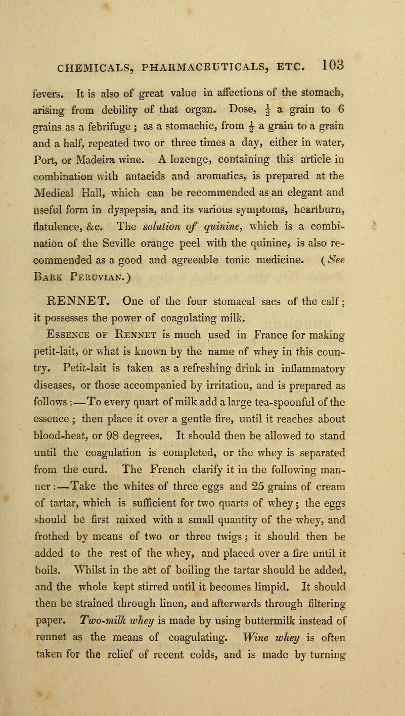 fevers. It is also of great value in affections of the stomach, arising from debility of that organ. Dose, ^ a grain to 6 grains as a febrifuge ; as a stomachic, from \ a grain to a grain and a half, repeated two or three times a day, either in water, Port, or Madeira wine. A lozenge, containing this article in combination with antacids and aromatics, is prepared at the Medical Hall, which can be recommended as an elegant and useful form in dyspepsia, and its various symptoms, heartburn, flatulence, &c. The solution of quinine, which is a combi- nation of the Seville orange peel with the quinine, is also re- commended as a good and agreeable tonic medicine. ( See Bark Peruvian.) RENNET. One of the four stomacal sacs of the calf; it possesses the power of coagulating milk. Essence of Rennet is much used in France for making petit-lait, or what is known by the name of whey in this coun- try. Petit-lait is taken as a refreshing drink in inflammatory diseases, or those accompanied by irritation, and is prepared as follows:—To every quart of milk add a large tea-spoonful of the essence; then place it over a gentle fire, until it reaches about blood-heat, or 98 degrees. It should then be allowed to stand until the coagulation is completed, or the whey is separated from the curd. The French clarify it in the following man- ner:—Take the whites of three eggs and 25 grains of cream of tartar, which is sufficient for two quarts of whey; the eggs should be first mixed with a small quantity of the whey, and frothed by means of two or three twigs; it should then be added to the rest of the whey, and placed over a fire until it boils. Whilst in the act of boiling the tartar should be added, and the whole kept stirred until it becomes limpid. It should then be strained through linen, and afterwards through filtering paper. Two-milk whey is made by using buttermilk instead of rennet as the means of coagulating. Wine whey is often taken for the relief of recent colds, and is made by turning