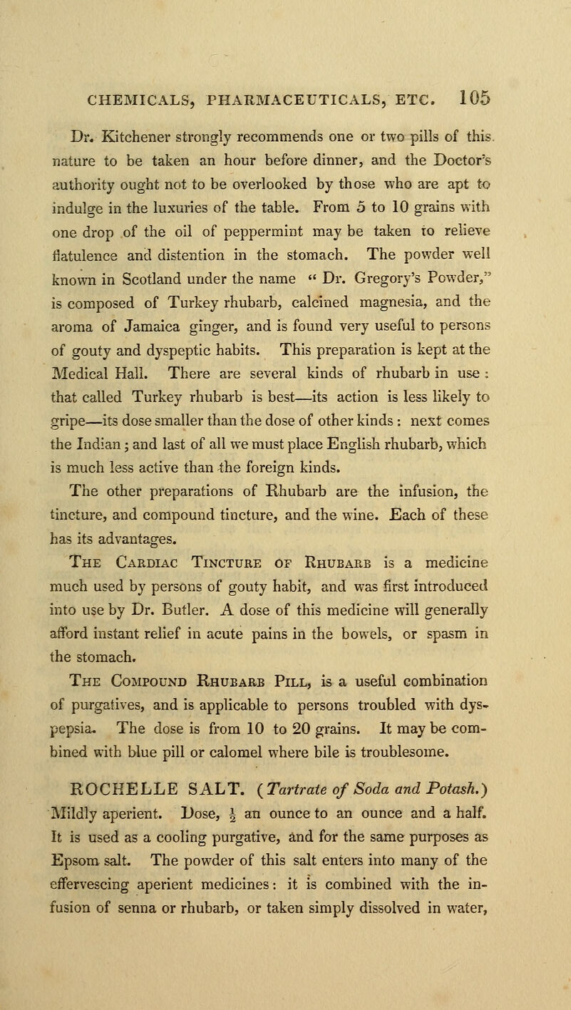 Dr. Kitchener strongly recommends one or two pills of this, nature to be taken an hour before dinner, and the Doctors authority ought not to be overlooked by those who are apt to indulge in the luxuries of the table. From 5 to 10 grains with one drop of the oil of peppermint may be taken to relieve flatulence and distention in the stomach. The powder well known in Scotland under the name  Dr. Gregory's Powder/'3 is composed of Turkey rhubarb, calcined magnesia, and the aroma of Jamaica ginger, and is found very useful to persons of gouty and dyspeptic habits. This preparation is kept at the Medical Hall. There are several kinds of rhubarb in use : that called Turkey rhubarb is best—its action is less likely to gripe—its dose smaller than the dose of other kinds: next comes the Indian; and last of all we must place English rhubarb, which is much less active than the foreign kinds. The other preparations of Rhubarb are the infusion, the tincture, and compound tincture, and the wine. Each of these has its advantages. The Cardiac Tincture of Rhubarb is a medicine much used by persons of gouty habit, and was first introduced into use by Dr. Butler. A dose of this medicine will generally afford instant relief in acute pains in the bowels, or spasm in the stomach. The Compound Rhubarb Pill, is a useful combination of purgatives, and is applicable to persons troubled with dys- pepsia. The dose is from 10 to 20 grains. It maybe com- bined with blue pill or calomel where bile is troublesome. ROCHELLE SALT. ( Tartrate of Soda and Potash.) Mildly aperient. Dose, \ an ounce to an ounce and a half. It is used as a cooling purgative, and for the same purposes as Epsom salt. The powder of this salt enters into many of the effervescing aperient medicines: it is combined with the in- fusion of senna or rhubarb, or taken simply dissolved in water,