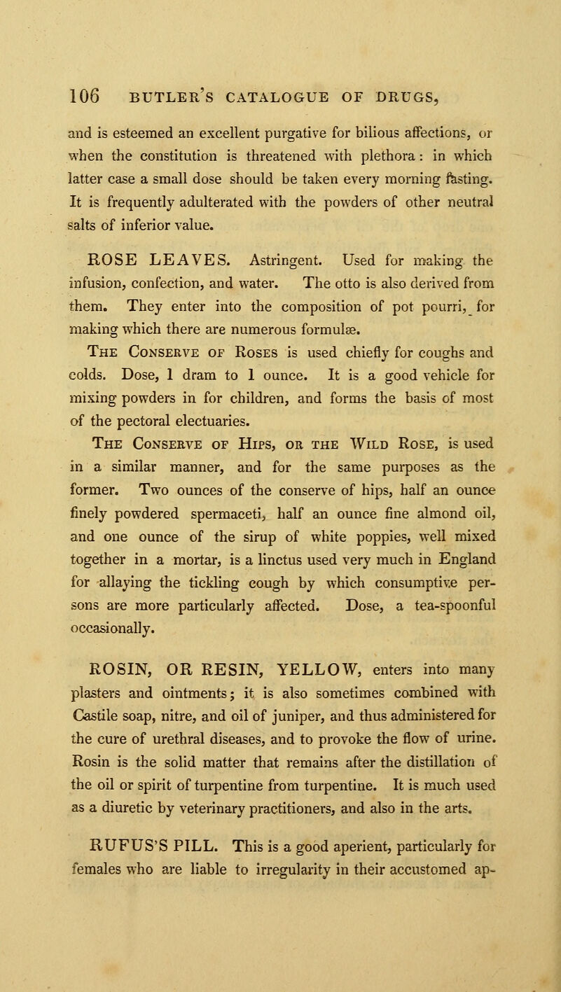 and is esteemed an excellent purgative for bilious affections, or when the constitution is threatened with plethora : in which latter case a small dose should be taken every morning fasting. It is frequently adulterated with the powders of other neutral salts of inferior value. ROSE LEAVES. Astringent. Used for making the infusion, confection, and water. The otto is also derived from them. They enter into the composition of pot pourri, for making which there are numerous formulas. The Conserve of Roses is used chiefly for coughs and colds. Dose, 1 dram to 1 ounce. It is a good vehicle for mixing powders in for children, and forms the basis of most of the pectoral electuaries. The Conserve of Hips, or the Wild Rose, is used in a similar manner, and for the same purposes as the former. Two ounces of the conserve of hips, half an ounce finely powdered spermaceti, half an ounce fine almond oil, and one ounce of the sirup of white poppies, well mixed together in a mortar, is a linctus used very much in England for allaying the tickling cough by which consumptive per- sons are more particularly affected. Dose, a tea-spoonful occasionally. ROSIN, OR RESIN, YELLOW, enters into many plasters and ointments; it is also sometimes combined with Castile soap, nitre, and oil of juniper, and thus administered for the cure of urethral diseases, and to provoke the flow of urine. Rosin is the solid matter that remains after the distillation of the oil or spirit of turpentine from turpentine. It is much used as a diuretic by veterinary practitioners, and also in the arts. RUFUS'S PILL. This is a good aperient, particularly for females who are liable to irregularity in their accustomed ap-