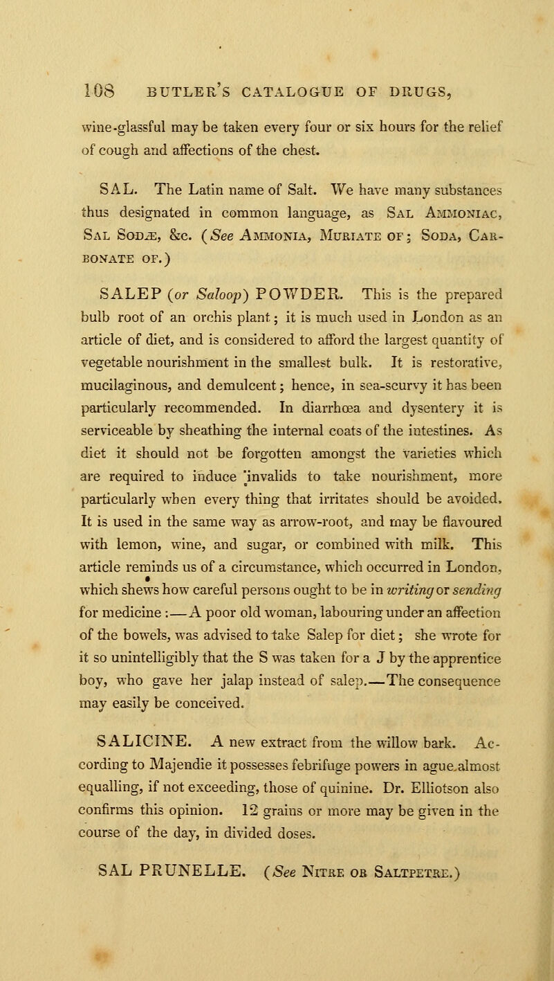 wine-glassful may be taken every four or six hours for the relief of cough and affections of the chest. SAL. The Latin name of Salt. We have many substances thus designated in common language, as Sal Ammoniac, Sal S<ms, &c. (See Ammonia, Muriate of; Soda, Car- bonate of.) SALEP (or Saloop) POWDER. This is the prepared bulb root of an orchis plant.; it is much used in London as an article of diet, and is considered to afford the largest quantity of vegetable nourishment in the smallest bulk. It is restorative, mucilaginous, and demulcent; hence, in sea-scurvy it has been particularly recommended. In diarrhoea and dysentery it is serviceable by sheathing the internal coats of the intestines. As diet it should not be forgotten amongst the Varieties which are required to induce ^invalids to take nourishment, more particularly when every thing that irritates should be avoided. It is used in the same way as arrow-root, and may be flavoured with lemon, wine, and sugar, or combined with milk. This article reminds us of a circumstance, which occurred in London, which shews how careful persons ought to be in writing or sending for medicine:—A poor old woman, labouring under an affection of the bowels, was advised to take Salep for diet; she wrote for it so unintelligibly that the S was taken for a J by the apprentice boy, who gave her jalap instead of salep.—The consequence may easily be conceived. SALICINE. A new extract from the willow bark. Ac- cording to Majendie it possesses febrifuge powers in agucalmost equalling, if not exceeding, those of quinine. Dr. Elliotson also confirms this opinion. 12 grains or more may be given in the course of the day, in divided doses. SAL PRUNELLE. (See Nitre or Saltpetre.)