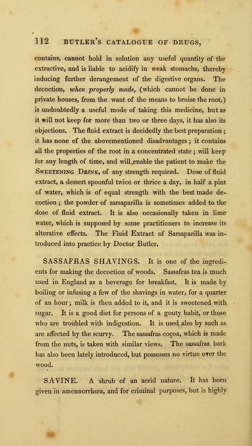 contains, cannot hold in solution any useful quantity of the extractive, and is liable to acidify in weak stomachs, thereby inducing further derangement of the digestive organs. The decoction, when properly made, (which cannot be done in private houses, from the want of the means to bruise the root,) is undoubtedly a useful mode of taking this medicine, but as it will not keep for more than two or three days, it has also its objections. The fluid extract is decidedly the best preparation; it has none of the abovementioned disadvantages ; it contains all the properties of the root in a concentrated state; will keep for any length of time, and will .enable the patient to make the Sweetening Drink, of any strength required. Dose of fluid extract, a dessert spoonful twice or thrice a day, in half a pint of water, which is of equal strength with the best made de- coction ; the powder of sarsaparilla is sometimes added to the dose of fluid extract. It is also occasionally taken in lime water, which is supposed by some practitioners to increase its alterative effects. The Fluid Extract of Sarsaparilla was in- troduced into practice by Doctor Butler. SASSAFRAS SHAVINGS. It is one of the ingredi- ents for making the decoction of woods. Sassafras tea is much used in England as a beverage for breakfast. It is made by boiling or infusing a few of the shavings in water, for a quarter of an hour; milk is then added to it, and it is sweetened with sugar. It is a good diet for persons of a gouty habit, or those who are troubled with indigestion. It is used also by such as are affected by the scurvy. The sassafras cocoa, which is made from the nuts, is taken with similar views. The sassafras bark has also been lately introduced, but possesses no virtue over the wood. SAVINE. A shrub of an acrid nature. It has been given in amennorrhoea, and for criminal purposes, but is highly