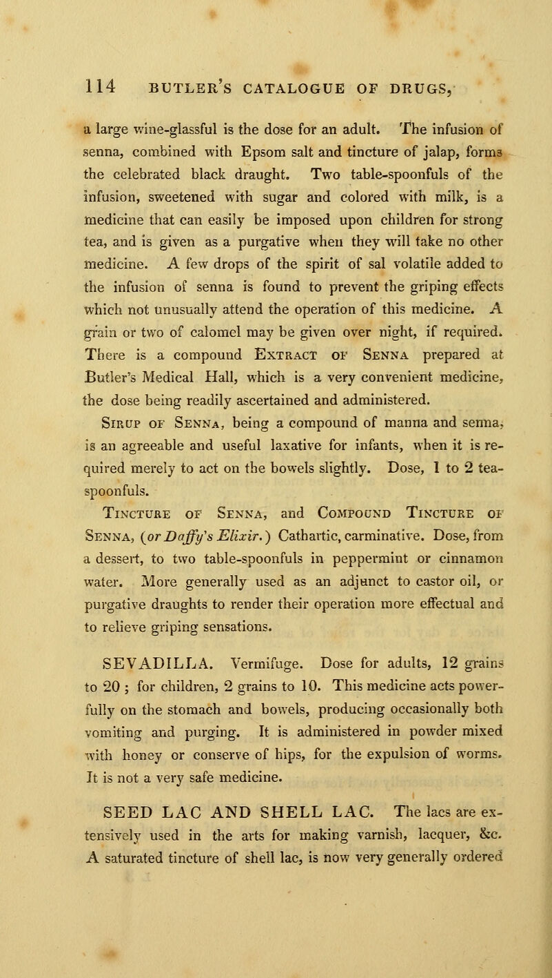 a large wine-glassful is the dose for an adult. The infusion of senna, combined with Epsom salt and tincture of jalap, forni3 the celebrated black draught. Two table-spoonfuls of the infusion, sweetened with sugar and colored with milk, is a medicine that can easily be imposed upon children for strong tea, and is given as a purgative when they will take no other medicine. A few drops of the spirit of sal volatile added to the infusion of senna is found to prevent the griping effects which not unusually attend the operation of this medicine. A grain or two of calomel may be given over night, if required. There is a compound Extract of Senna prepared at Butler's Medical Hall, which is a very convenient medicine, the dose being readily ascertained and administered. Sirup of Senna, being a compound of manna and senna., is an agreeable and useful laxative for infants, when it is re- quired merely to act on the bowels slightly. Dose, 1 to 2 tea- spoonfuls. Tincture of Senna, and Compound Tincture of Senna, {orDaffy's Elixir.) Cathartic, carminative. Dose, from a dessert, to two table-spoonfuls in peppermint or cinnamon water. More generally used as an adjunct to castor oil, or purgative draughts to render their operation more effectual and to relieve griping sensations. SEVADILLA. Vermifuge. Dose for adults, 12 grains to 20 ; for children, 2 grains to 10. This medicine acts power- fully on the stomach and bowels, producing occasionally both vomiting and purging. It is administered in powder mixed with honey or conserve of hips, for the expulsion of worms. It is not a very safe medicine. SEED LAC AND SHELL LAC. The lacs are ex- tensively used in the arts for making varnish, lacquer, &c. A saturated tincture of shell lac, is now very generally ordered