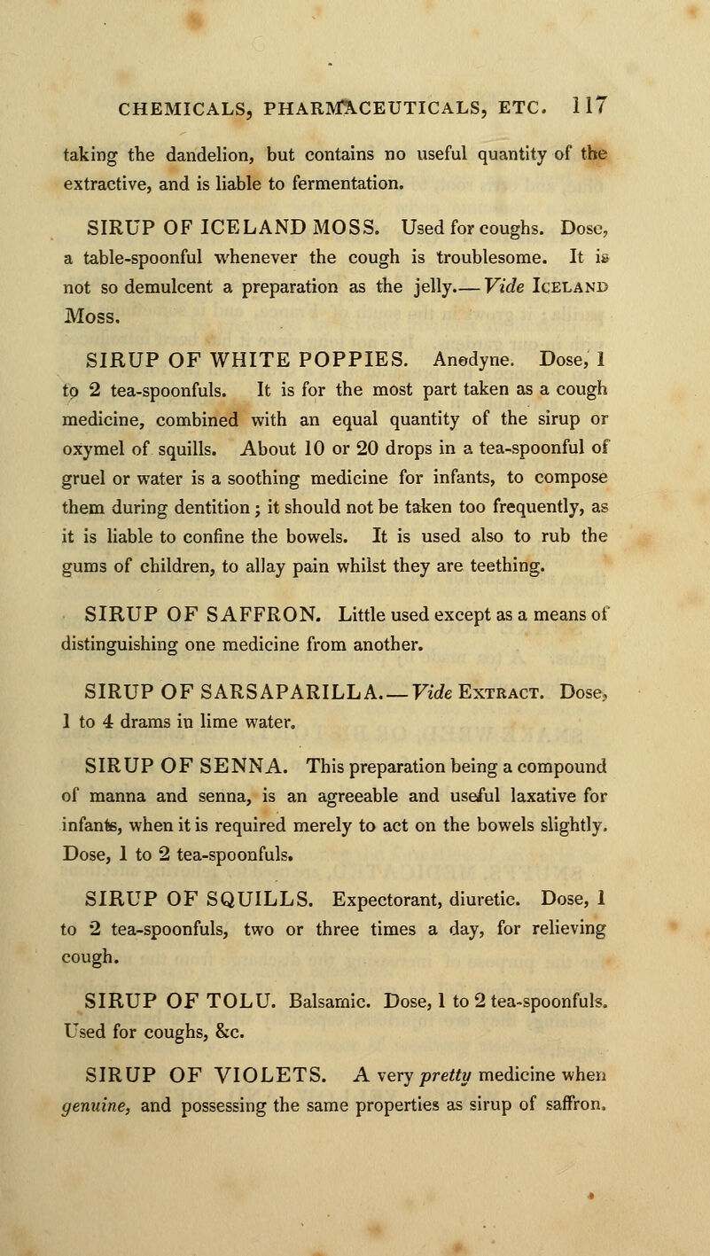 taking the dandelion, but contains no useful quantity of the extractive, and is liable to fermentation. SIRUP OF ICELAND MOSS. Used for coughs. Dose, a table-spoonful whenever the cough is troublesome. It is not so demulcent a preparation as the jelly— Vide Iceland Moss. SIRUP OF WHITE POPPIES. Anodyne. Dose, 1 to 2 tea-spoonfuls. It is for the most part taken as a cough medicine, combined with an equal quantity of the sirup or oxymel of squills. About 10 or 20 drops in a tea-spoonful of gruel or water is a soothing medicine for infants, to compose them during dentition; it should not be taken too frequently, as it is liable to confine the bowels. It is used also to rub the gums of children, to allay pain whilst they are teething. SIRUP OF SAFFRON. Little used except as a means of distinguishing one medicine from another. SIRUP OF SARSAPARILLA Vide Extract. Dose, 1 to 4 drams in lime water. SIRUP OF SENNA. This preparation being a compound of manna and senna, is an agreeable and useful laxative for infante, when it is required merely to act on the bowels slightly. Dose, 1 to 2 tea-spoonfuls. SIRUP OF SQUILLS. Expectorant, diuretic. Dose, 1 to 2 tea-spoonfuls, two or three times a day, for relieving cough. SIRUP OF TOLU. Balsamic. Dose, 1 to 2 tea-spoonfuls. Used for coughs, &c. SIRUP OF VIOLETS. A very pretty medicine when genuine, and possessing the same properties as sirup of saffron.