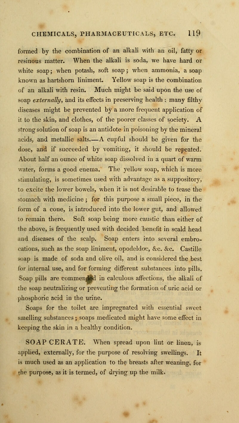 formed by the combination of an alkali with an oil, fatty or resinous matter. When the alkali is soda, we have hard or white soap; when potash, soft soap; when ammonia, a soap known as hartshorn liniment. Yellow soap is the combination of an alkali with resin. Much might be said upon the use of soap externally, and its effects in preserving health : many filthy diseases might be prevented by a more frequent application of it to the skin, and clothes, of the poorer classes of society. A strong solution of soap is an antidote in poisoning by the mineral acids, and metallic salts.—A cupful should be given for the dose, and if succeeded by vomiting, it should be repeated. About half an ounce of white soap dissolved in a quart of warm water, forms a good enema. The yellow soap, which is more stimulating, is sometimes used with advantage as a suppository, to excite the lower bowels, when it is not desirable to tease the stomach with medicine ; for this purpose a small piece, in the form of a cone, is introduced into the lower gut, and allowed to remain there. Soft soap being more caustic than either of the above, is frequently used with decided benefit in scald head and diseases of the scalp. Soap enters into several embro- cations, such as the soap liniment, opodeldoc, &c. &c. Castille soap is made of soda and olive oil, and is considered the best for internal use, and for forming different substances into pills. Soap pills are commen Al in calculous affections, the alkali of the soap neutralizing or preventing the formation of uric acid or phosphoric acid in the urine. Soaps for the toilet are impregnated with essential sweet smelling substances; soaps medicated might have some effect in keeping the skin in a healthy condition. SOAP CERATE. When spread upon lint or linen, is applied, externally, for the purpose of resolving swellings. It is much used as an application to the breasts after weaning, for the purpose, as it is termed, of drying up the milk.