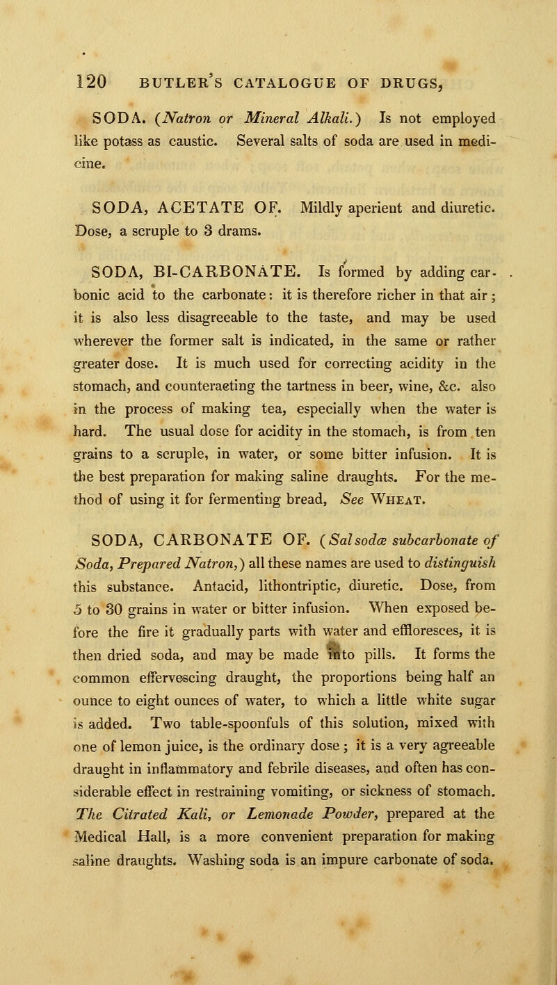 SODA. {Natron or Mineral Alkali.) Is not employed like potass as caustic. Several salts of soda are used in medi- cine. SODA, ACETATE OF. Mildly aperient and diuretic. Dose, a scruple to 3 drams. SODA, BI-CARBONATE. Is formed by adding car- bonic acid to the carbonate: it is therefore richer in that air ; it is also less disagreeable to the taste, and may be used wherever the former salt is indicated, in the same or rather greater dose. It is much used for correcting acidity in the stomach, and counteracting the tartness in beer, wine, &c. also in the process of making tea, especially when the water is hard. The usual dose for acidity in the stomach, is from ten grains to a scruple, in water, or some bitter infusion. It is the best preparation for making saline draughts. For the me- thod of using it for fermenting bread, See Wheat. SODA, CARBONATE OF. (Salsodce subcarbonate of Soda, Prepared Natron,) all these names are used to distinguish this substance. Antacid, lithontriptic, diuretic. Dose, from 5 to 30 grains in water or bitter infusion. When exposed be- fore the fire it gradually parts with water and effloresces, it is then dried soda, and may be made fllto pills. It forms the common effervescing draught, the proportions being half an ounce to eight ounces of water, to which a little white sugar is added. Two table-spoonfuls of this solution, mixed with one of lemon juice, is the ordinary dose ; it is a very agreeable draught in inflammatory and febrile diseases, and often has con- siderable effect in restraining vomiting, or sickness of stomach. The Citrated Kali, or Lemonade Powder, prepared at the Medical Hall, is a more convenient preparation for making saline draughts. Washing soda is an impure carbonate of soda.