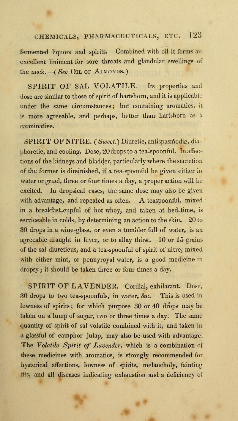 fermented liquors and spirits. Combined with oil it forms an excellent liniment for sore throats and glandular swellings of the neck (See Oil of Almonds.) SPIRIT OF SAL VOLATILE. Its properties and dose are similar to those of spirit of hartshorn, and it is applicable under the same circumstances; but containing aromatics, it is more agreeable, and perhaps, better than hartshorn as a carminative. SPIRIT OF NITRE. (Sweet.) Diuretic, antispasmodic, dia- phoretic, and cooling. Dose, 20 drops to a tea-spoonful. In affec- tions of the kidneys and bladder, particularly where the secretion of the former is diminished, if a tea-spoonful be given either in water or gruel, three or four times a day, a proper action will be excited. In dropsical cases, the same dose may also be given with advantage, and repeated as often. A teaspoonful, mixed in a breakfast-cupful of hot whey, and taken at bed-time, is serviceable in colds, by determining an action to the skin. 20 to 30 drops in a wine-glass, or even a tumbler full of water, is an agreeable draught in fever, or to allay thirst. 10 or 15 grains of the sal diureticus, and a tea-spoonful of spirit of nitre, mixed with either mint, or pennyroyal water, is a good medicine in dropsy; it should be taken three or four times a day. SPIRIT OF LAVENDER. Cordial, exhilarant. Dose, 30 drops to two tea-spoonfuls, in water, &c. This is used in lowness of spirits; for which purpose 30 or 40 drops may be taken on a lump of sugar, two or three times a day. The same quantity of spirit of sal volatile combined with it, and taken in a glassful of camphor julap, may also be used with advantage. The Volatile Spirit of Lavender, which is a combination of these medicines with aromatics, is strongly recommended for hysterical affections, lowness of spirits, melancholy, fainting iits, and all diseases indicating exhaustion and a deficiency of