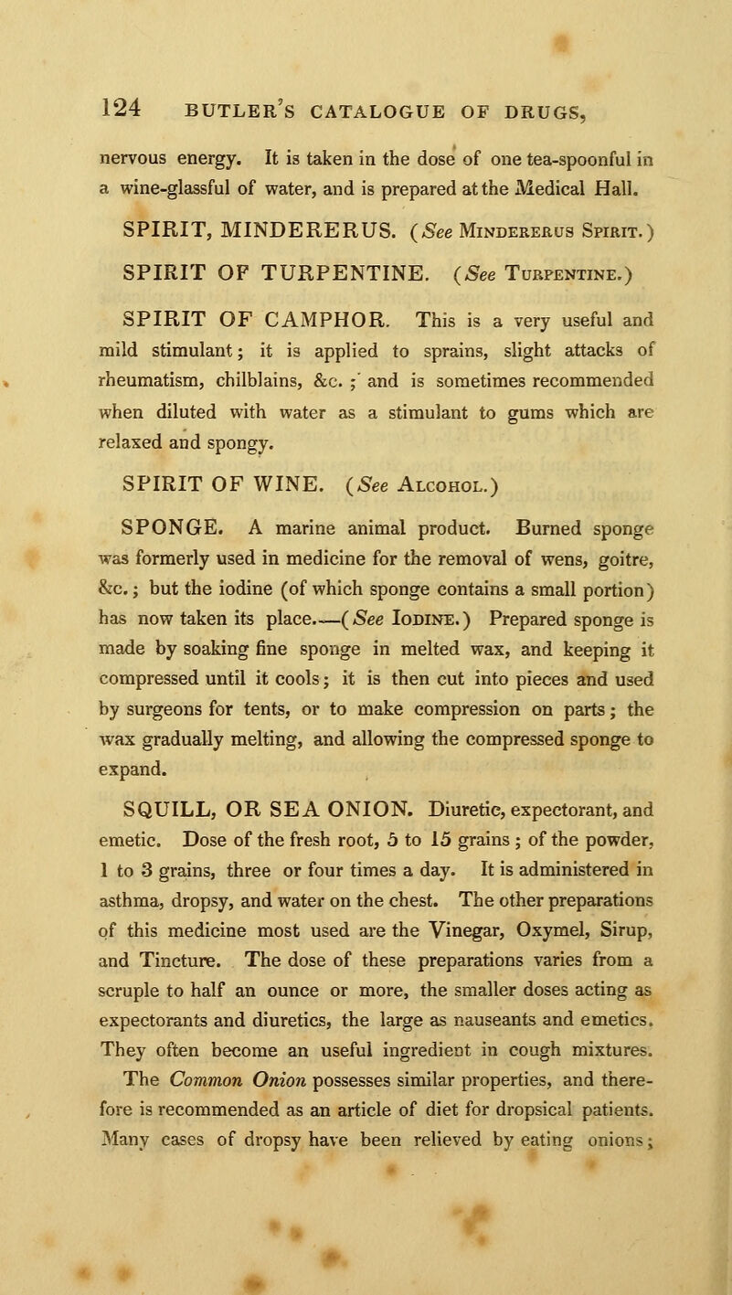 nervous energy. It is taken in the dose of one tea-spoonful in a wine-glassful of water, and is prepared at the Medical Hall. SPIRIT, MINDERERUS. (See Mindererus Spirit.) SPIRIT OF TURPENTINE. (See Turpentine.) SPIRIT OF CAMPHOR. This is a very useful and mild stimulant; it is applied to sprains, slight attacks of rheumatism, chilblains, &c. ;' and is sometimes recommended when diluted with water as a stimulant to gums which are relaxed and spongy. SPIRIT OF WINE. (See Alcohol.) SPONGE. A marine animal product. Burned sponge was formerly used in medicine for the removal of wens, goitre, &c.; but the iodine (of which sponge contains a small portion) has now taken its place.—(See Iodine.) Prepared sponge is made by soaking fine sponge in melted wax, and keeping it compressed until it cools; it is then cut into pieces and used by surgeons for tents, or to make compression on parts; the Avax gradually melting, and allowing the compressed sponge to expand. SQUILL, OR SEA ONION. Diuretic, expectorant, and emetic. Dose of the fresh root, 5 to 15 grains ; of the powder, 1 to 3 grains, three or four times a day. It is administered in asthma, dropsy, and water on the chest. The other preparations of this medicine most used are the Vinegar, Oxymel, Sirup, and Tincture. The dose of these preparations varies from a scruple to half an ounce or more, the smaller doses acting as expectorants and diuretics, the large as nauseants and emetics. They often become an useful ingredient in cough mixtures. The Common Onion possesses similar properties, and there- fore is recommended as an article of diet for dropsical patients. Many cases of dropsy have been relieved by eating onions;