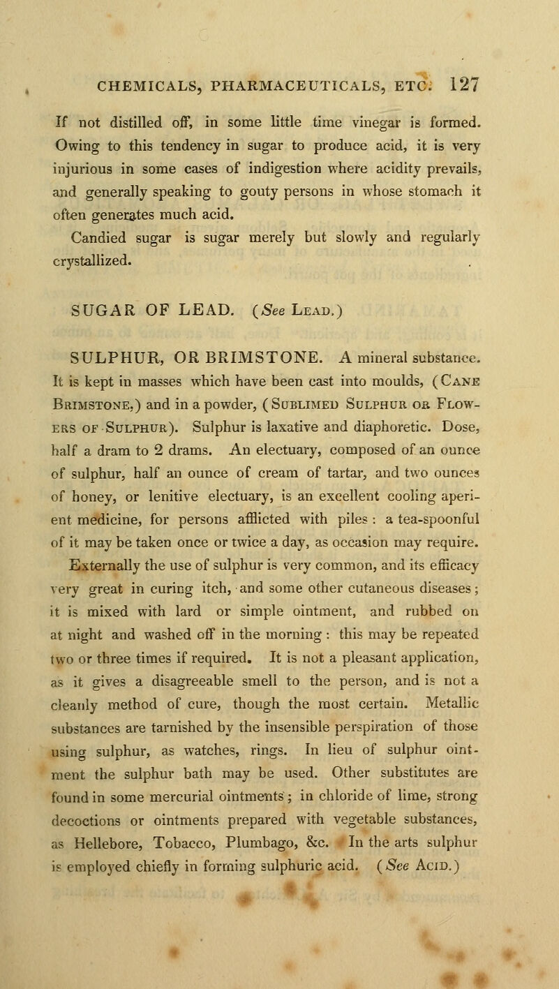 If not distilled off, in some little time vinegar is formed. Owing to this tendency in sugar to produce acid, it is very injurious in some cases of indigestion where acidity prevails, and generally speaking to gouty persons in whose stomach it often generates much acid. Candied sugar is sugar merely but slowly and regularly crystallized. SUGAR OF LEAD. (See Lead.) SULPHUR, OR BRIMSTONE. A mineral substance. It is kept in masses which have been cast into moulds, ( Cane Brimstone,) and in a powder, (Sublimed Sulphur or Flow- ers of Sulphur). Sulphur is laxative and diaphoretic. Dose, half a dram to 2 drams. An electuary, composed of an ounce of sulphur, half an ounce of cream of tartar, and two ounces of honey, or lenitive electuary, is an excellent cooling aperi- ent medicine, for persons afflicted with piles : a tea-spoonful of it may be taken once or twice a day, as occasion may require. Externally the use of sulphur is very common, and its efficacy very great in curing itch, and some other cutaneous diseases; it is mixed with lard or simple ointment, and rubbed on at night and washed cff in the morning : this may be repeated two or three times if required. It is not a pleasant application, as it gives a disagreeable smell to the person, and is not a cleanly method of cui-e, though the most certain. Metallic substances are tarnished by the insensible perspiration of those using sulphur, as watches, rings. In lieu of sulphur oint- ment the sulphur bath may be used. Other substitutes are found in some mercurial ointments ; in chloride of lime, strong decoctions or ointments prepared with vegetable substances, as Hellebore, Tobacco, Plumbago, &c. In the arts sulphur is employed chiefly in forming sulphuric acid. (See Acid.)