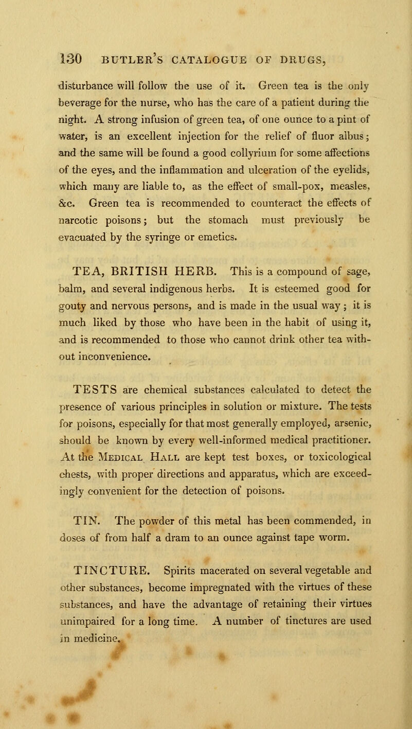 disturbance will follow the use of it. Green tea is the only beverage for the nurse, who has the care of a patient during the night. A strong infusion of green tea, of one ounce to a pint of water, is an excellent injection for the relief of fluor albus; and the same will be found a good collyrium for some affections of the eyes, and the inflammation and ulceration of the eyelids, which many are liable to, as the effect of small-pox, measles, &c. Green tea is recommended to counteract the effects of narcotic poisons; but the stomach must previously be evacuated by the syringe or emetics. TEA, BRITISH HERB. This is a compound of sage, balm, and several indigenous herbs. It is esteemed good for gouty and nervous persons, and is made in the usual way ; it is much liked by those who have been in the habit of using it, and is recommended to those who cannot drink other tea with- out inconvenience. TESTS are chemical substances calculated to detect the presence of various principles in solution or mixture. The tests for poisons, especially for that most generally employed, arsenic, should be known by every well-informed medical practitioner. At the Medical Hall are kept test boxes, or toxicological chests, with proper directions and apparatus, which are exceed- ingly convenient for the detection of poisons. TIN. The powder of this metal has been commended, in doses of from half a dram to an ounce against tape worm. TINCTURE. Spirits macerated on several vegetable and other substances, become impregnated with the virtues of these substances, and have the advantage of retaining their virtues unimpaired for a long time. A number of tinctures are used in medicine.