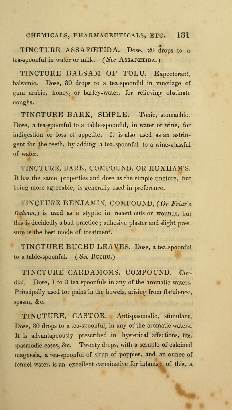 TINCTURE ASSAF(ETIDA. Dose, 20 drops to a tea-spoonful in water or milk. (See Assafcetida.) TINCTURE BALSAM OF TOLU. Expectorant, balsamic. Dose, 30 drops to a tea-spoonful in mucilage of gum arabic, honey, or barley-water, for relieving obstinate coughs. TINCTURE BARK, SIMPLE. Tonic, stomachic. Dose, a tea-spoonful to a table-spoonful, in water or wine, for indigestion or loss of appetite. It is also used as an astrin- gent for the teeth, by adding a tea-spoonful to a wine-glassful of water. TINCTURE, BARK, COMPOUND, OR HUXHAM'S. It has the same properties and dose as the simple tincture, but being more agreeable, is generally used in preference. TINCTURE BENJAMIN, COMPOUND, (Or Friar's Balsam,) is used as a styptic in recent cuts or wounds, but this is decidedly a bad practice; adhesive plaster and slight pres- sure is the best mode of treatment. TINCTURE BUCHU LEAVES. Dose, a tea-spoonful to a table-spoonful. (See Buchu.) TINCTURE CARDAMOMS, COMPOUND. Cor- dial. Dose, 1 to 3 tea-spoonfuls in any of the aromatic waters. Principally used for pains in the bowels, arising from flatulence, spasm, &c. TINCTURE, CASTOR. Antispasmodic, stimulant. Dose, 30 drops to a tea-spoonful, in any of the aromatic waters. It is advantageously prescribed in hysterical affections, fits, spasmodic cases, &c. Twenty drops, with a scruple of calcined magnesia, a tea-spoonful of sirup of poppies, and an ounce of fennel water, is an excellent carminative for infants : of this, a