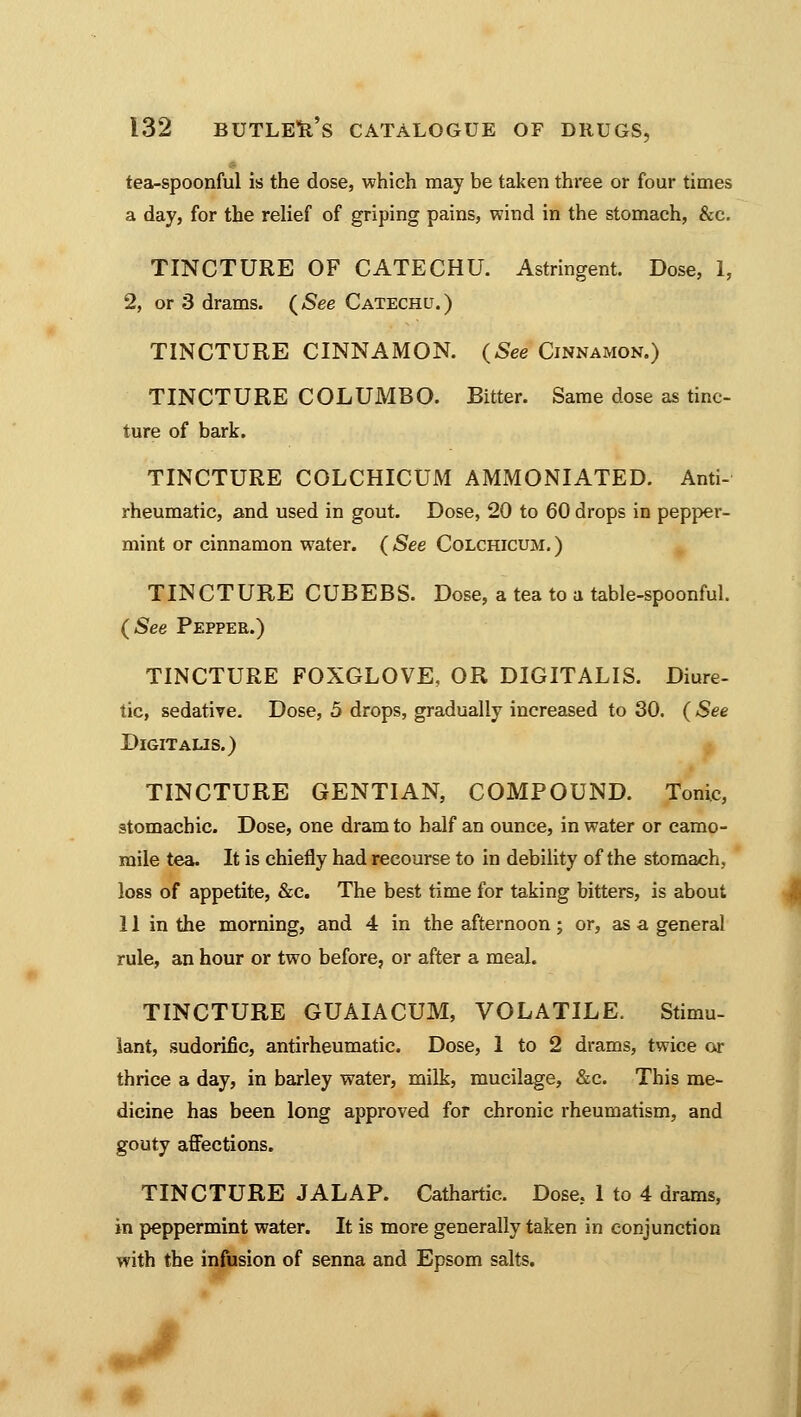 tea-spoonful is the dose, which may be taken three or four times a day, for the relief of griping pains, wind in the stomach, &c. TINCTURE OF CATECHU. Astringent. Dose, 1, 2, or 3 drams. (See Catechu.) TINCTURE CINNAMON. (See Cinnamon.) TINCTURE COLUMBO. Bitter. Same dose as tinc- ture of bark. TINCTURE COLCHICUM AMMONIATED. Anti- rheumatic, and used in gout. Dose, 20 to 60 drops in pepper- mint or cinnamon water. ( See Colchicum. ) TINCTURE CUBEBS. Dose, a tea to a table-spoonful. (See Pepper.) TINCTURE FOXGLOVE, OR DIGITALIS. Diure- tic, sedative. Dose, 5 drops, gradually increased to 30. (See Digit aus.) TINCTURE GENTIAN, COMPOUND. Tonic, stomachic. Dose, one dram to half an ounce, in water or camo- mile tea. It is chiefly had recourse to in debility of the stomach, loss of appetite, &c. The best time for taking bitters, is about 11 in the morning, and 4 in the afternoon; or, as a general rule, an hour or two before, or after a meal. TINCTURE GUAIACUM, VOLATILE. Stimu- lant, sudorific, antirheumatic. Dose, 1 to 2 drams, twice or thrice a day, in barley water, milk, mucilage, &c. This me- dicine has been long approved for chronic rheumatism, and gouty affections. TINCTURE JALAP. Cathartic. Dose. 1 to 4 drams, in peppermint water. It is more generally taken in conjunction with the infusion of senna and Epsom salts.