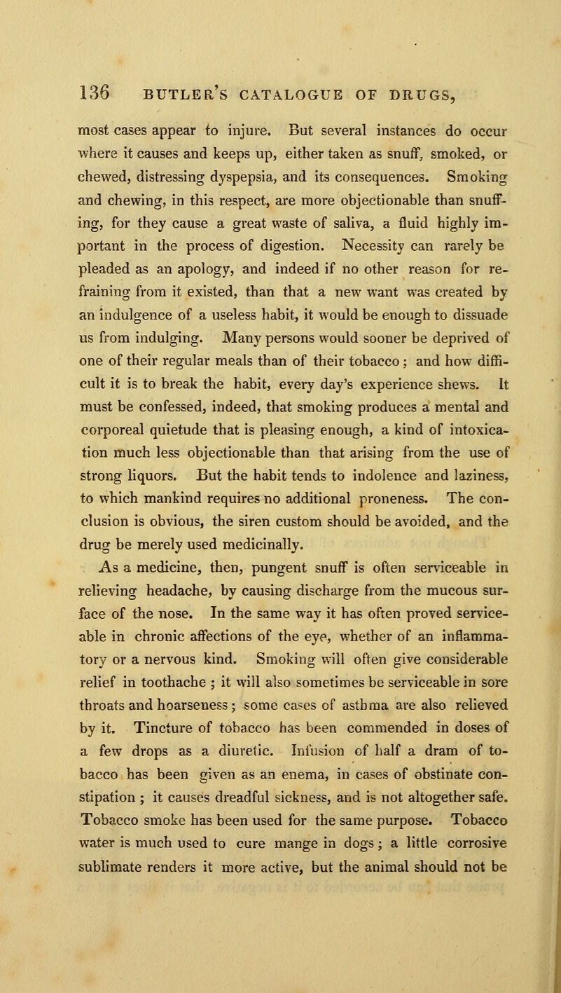 most cases appear to injure. But several instances do occur where it causes and keeps up, either taken as snuff, smoked, or chewed, distressing dyspepsia, and its consequences. Smoking and chewing, in this respect, are more objectionable than snuff- ing, for they cause a great waste of saliva, a fluid highly im- portant in the process of digestion. Necessity can rarely be pleaded as an apology, and indeed if no other reason for re- fraining from it existed, than that a new want was created by an indulgence of a useless habit, it would be enough to dissuade us from indulging. Many persons would sooner be deprived of one of their regular meals than of their tobacco ; and how diffi- cult it is to break the habit, every day's experience shews. It must be confessed, indeed, that smoking produces a mental and corporeal quietude that is pleasing enough, a kind of intoxica- tion much less objectionable than that arising from the use of strong liquors. But the habit tends to indolence and laziness, to which mankind requires no additional proneness. The con- clusion is obvious, the siren custom should be avoided, and the drug be merely used medicinally. As a medicine, then, pungent snuff is often serviceable in relieving headache, by causing discharge from the mucous sur- face of the nose. In the same way it has often proved service- able in chronic affections of the eye, whether of an inflamma- tory or a nervous kind. Smoking will often give considerable relief in toothache ; it xvill also sometimes be serviceable in sore throats and hoarseness; some cases of asthma are also relieved by it. Tincture of tobacco has been commended in doses of a few drops as a diuretic. Infusion of half a dram of to- bacco has been given as an enema, in cases of obstinate con- stipation ; it causes dreadful sickness, and is not altogether safe. Tobacco smoke has been used for the same purpose. Tobacco water is much used to cure mange in dogs; a little corrosive sublimate renders it more active, but the animal should not be