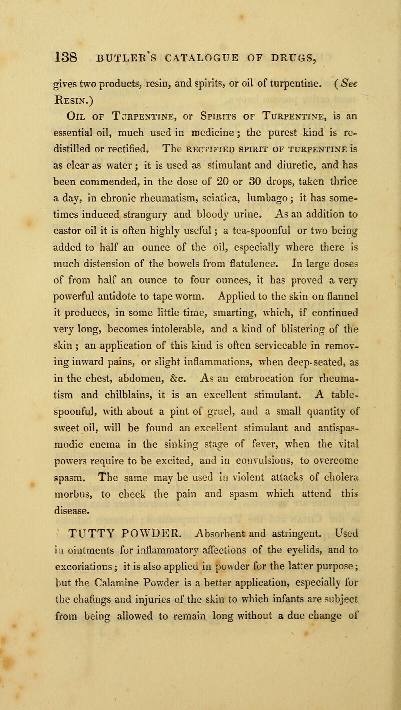 gives two products, resin, and spirits, or oil of turpentine. ( See Resin.) Oil of Terpentine, or Spirits of Turpentine, is an essential oil, much used in medicine; the purest kind is re- distilled or rectified. The rectified spirit of turpentine is as clear as water ; it is used as stimulant and diuretic, and has been commended, in the dose of 20 or 30 drops, taken thrice a day, in chronic rheumatism, sciatica, lumbago; it has some- times induced strangury and bloody urine. As an addition to castor oil it is often highly useful; a tea-spoonful or two being added to half an ounce of the oil, especially where there is much distension of the bowels from flatulence. In large doses of from half an ounce to four ounces, it has proved a very powerful antidote to tape worm. Applied to the skin on flannel it produces, in some little time, smarting, which, if continued very long, becomes intolerable, and a kind of blistering of the skin ; an application of this kind is often serviceable in remov- ing inward pains, or slight inflammations, when deep- seated, as in the chest, abdomen, &c. As an embrocation for rheuma- tism and chilblains, it is an excellent stimulant. A table- spoonful, with about a pint of gruel, and a small quantity of sweet oil, will be found an excellent stimulant and antispas- modic enema in the sinking stage of fever, when the vital powers require to be excited, and in convulsions, to overcome spasm. The same may be used in violent attacks of cholera morbus, to check the pain and spasm which attend this disease. TUTTY POWDER. Absorbent and astringent. Used ia ointments for inflammatory affections of the eyelids, and to excoriations j it is also applied in powder for the latter purpose; but the Calamine Powder is a better application, especially for the chafmgs and injuries of the skin to which infants are subject from being allowed to remain long without a due change of