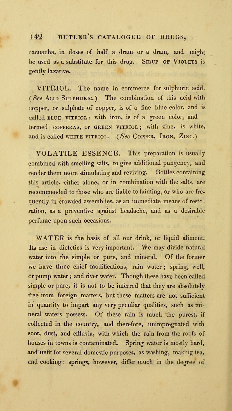 eacuanha, in doses of half a dram or a dram, and might be used as a substitute for this drug. Sirup of Violets is gently laxative. VITRIOL. The name in commerce for sulphuric acid. (See Acid Sulphuric) The combination of this acid with copper, or sulphate of copper, is of a fine blue color, and is called blue vitriol : with iron, is of a green color, and termed copperas, or green vitriol ; with zinc, is white, and is called white vitriol. (See Copper, Iron, Zinc.) VOLATILE ESSENCE. This preparation is usually combined with smelling salts, to give additional pungency, and render them more stimulating and reviving. Bottles containing this article, either alone, or in combination with the salts, are recommended to those who are liable to fainting, or who are fre- quently in crowded assemblies, as an immediate means of resto- ration, as a preventive against headache, and as a desirable perfume upon such occasions. WATER is the basis of all our drink, or liquid aliment. Its use in dietetics is very important. We may divide natural water into the simple or pure, and mineral. Of the former we have three chief modifications, rain water; spring, well, or pump water; and river water. Though these have been called simple or pure, it is not to be inferred that they are absolutely free from foreign matters, but these matters are not sufficient in quantity to impart any very peculiar qualities, such as mi- neral waters possess. Of these rain is much the purest, if collected in the country, and therefore, unimpregnated with soot, dust, and effluvia, with which the rain from the roofs of houses in towns is contaminated. Spring water is mostly hard, and unfit for several domestic purposes, as washing, making tea, and cooking: springs, however, differ much in the degree of