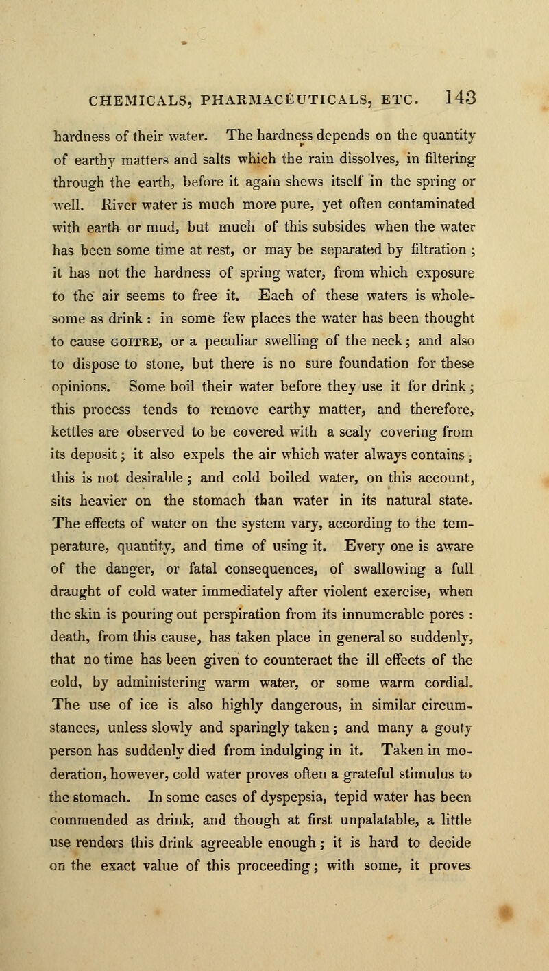 hardness of their water. The hardness depends on the quantity of earthy matters and salts which the rain dissolves, in filtering through the earth, before it again shews itself in the spring or well. River water is much more pure, yet often contaminated with earth or mud, but much of this subsides when the water has been some time at rest, or may be separated by filtration ; it has not the hardness of spring water, from which exposure to the air seems to free it. Each of these waters is whole- some as drink : in some few places the water has been thought to cause goitre, or a peculiar swelling of the neck; and also to dispose to stone, but there is no sure foundation for these opinions. Some boil their water before they use it for drink ; this process tends to remove earthy matter, and therefore, kettles are observed to be covered with a scaly covering from its deposit; it also expels the air which water always contains ; this is not desirable; and cold boiled water, on this account, sits heavier on the stomach than water in its natural state. The effects of water on the system vary, according to the tem- perature, quantity, and time of using it. Every one is aware of the danger, or fatal consequences, of swallowing a full draught of cold water immediately after violent exercise, when the skin is pouring out perspiration from its innumerable pores : death, from this cause, has taken place in general so suddenly, that no time has been given to counteract the ill effects of the cold, by administering warm water, or some warm cordial. The use of ice is also highly dangerous, in similar circum- stances, unless slowly and sparingly taken; and many a gouty person has suddenly died from indulging in it. Taken in mo- deration, however, cold water proves often a grateful stimulus to the stomach. In some cases of dyspepsia, tepid water has been commended as drink, and though at first unpalatable, a little use renders this drink agreeable enough; it is hard to decide on the exact value of this proceeding; with some, it proves