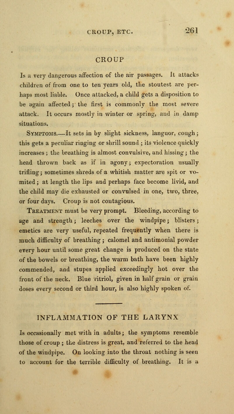 CROUP, ETC. CROUP •261 Is a very dangerous affection of the air passages. It attacks children of from one to ten years old, the stoutest are per- haps most liable. Once attacked, a child gets a disposition to be again affected; the first is commonly the most severe attack. It occurs mostly in winter or spring, and in damp situations. Symptoms.—It sets in by slight sickness, languor, cough : this gets a peculiar ringing or shrill sound ; its violence quickly increases ; the breathing is almost convulsive, and hissing; the head thrown back as if in agony; expectoration usually trifling; sometimes shreds of a whitish matter are spit or vo- mited ; at length the lips and perhaps face become livid, and the child may die exhausted or convulsed in one, two, three, or four days. Croup is not contagious. Treatment must be very prompt. Bleeding, according to age and strength; leeches over the windpipe; blisters; emetics are very useful, repeated frequently when there is much difficulty of breathing; calomel and antimonial powder every hour until some great change is produced on the state of the bowels or breathing, the warm bath have been highly commended, and stupes applied exceedingly hot over the front of the neck. Blue vitriol, given in half grain or grain doses every second or third hour, is also highly spoken of. INFLAMMATION OF THE LARYNX Is occasionally met with in adults; the symptoms resemble those of croup ; the distress is great, and referred to the head of the windpipe. On looking into the throat nothing is seen to account for the terrible difficulty of breathing. It is a