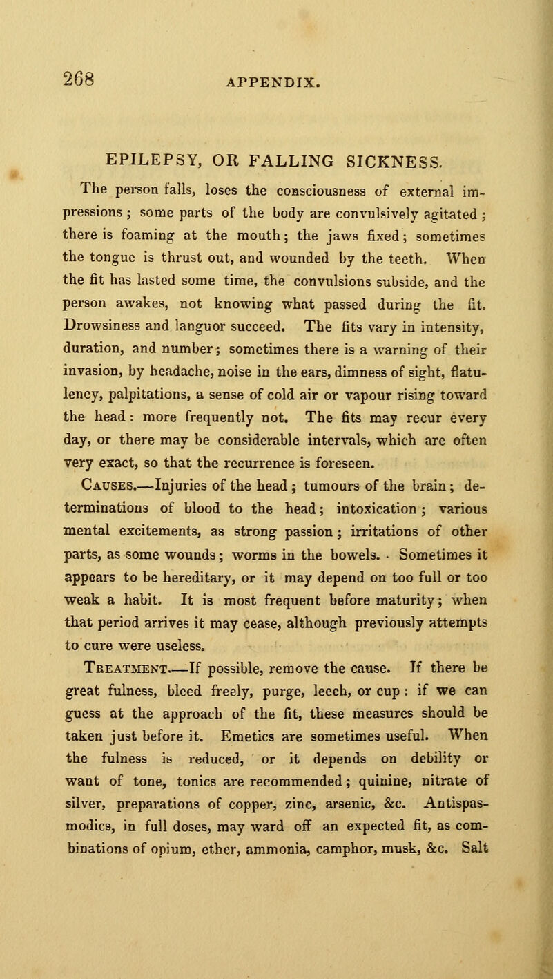 EPILEPSY, OR FALLING SICKNESS, The person falls, loses the consciousness of external im- pressions ; some parts of the body are convulsively agitated ; there is foaming at the mouth; the jaws fixed; sometimes the tongue is thrust out, and wounded by the teeth. When the fit has lasted some time, the convulsions subside, and the person awakes, not knowing what passed during the fit. Drowsiness and languor succeed. The fits vary in intensity, duration, and number; sometimes there is a warning of their invasion, by headache, noise in the ears, dimness of sight, flatu- lency, palpitations, a sense of cold air or vapour rising toward the head: more frequently not. The fits may recur every day, or there may be considerable intervals, which are often very exact, so that the recurrence is foreseen. Causes.—Injuries of the head; tumours of the brain; de- terminations of blood to the head; intoxication ; various mental excitements, as strong passion; irritations of other parts, as some wounds; worms in the bowels. . Sometimes it appears to be hereditary, or it may depend on too full or too weak a habit. It is most frequent before maturity; when that period arrives it may cease, although previously attempts to cure were useless. Treatment—If possible, remove the cause. If there be great fulness, bleed freely, purge, leech, or cup : if we can guess at the approach of the fit, these measures should be taken just before it. Emetics are sometimes useful. When the fulness is reduced, or it depends on debility or want of tone, tonics are recommended; quinine, nitrate of silver, preparations of copper, zinc, arsenic, &c. Antispas- modics, in full doses, may ward off an expected fit, as com- binations of opium, ether, ammonia, camphor, musk, &c. Salt