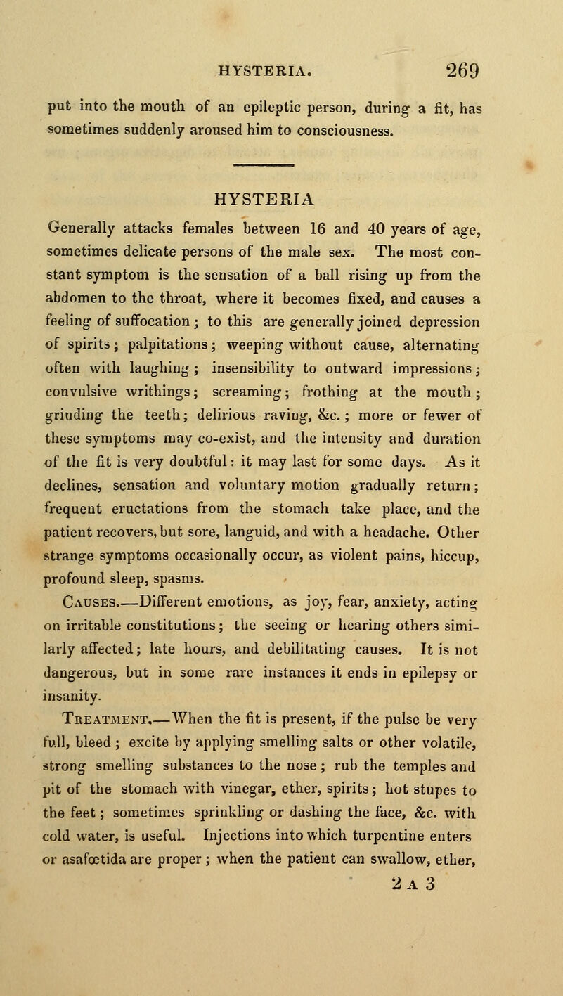 put into the mouth of an epileptic person, during a fit, has sometimes suddenly aroused him to consciousness. HYSTERIA Generally attacks females between 16 and 40 years of age, sometimes delicate persons of the male sex. The most con- stant symptom is the sensation of a ball rising up from the abdomen to the throat, where it becomes fixed, and causes a feeling of suffocation ; to this are generally joined depression of spirits; palpitations; weeping without cause, alternating often with laughing ; insensibility to outward impressions; convulsive writhings; screaming; frothing at the mouth ; grinding the teeth; delirious raving, &c.; more or fewer of these symptoms may co-exist, and the intensity and duration of the fit is very doubtful: it may last for some days. As it declines, sensation and voluntary motion gradually return; frequent eructations from the stomach take place, and the patient recovers, but sore, languid, and with a headache. Other strange symptoms occasionally occur, as violent pains, hiccup, profound sleep, spasms. Causes Different emotions, as joy, fear, anxiety, acting on irritable constitutions; the seeing or hearing others simi- larly affected; late hours, and debilitating causes. It is not dangerous, but in some rare instances it ends in epilepsy or insanity. Treatment.—When the fit is present, if the pulse be very full, bleed; excite by applying smelling salts or other volatile, strong smelling substances to the nose; rub the temples and pit of the stomach with vinegar, ether, spirits; hot stupes to the feet; sometimes sprinkling or dashing the face, &c. with cold water, is useful. Injections into which turpentine enters or asafoetida are proper; when the patient can swallow, ether, 2a 3