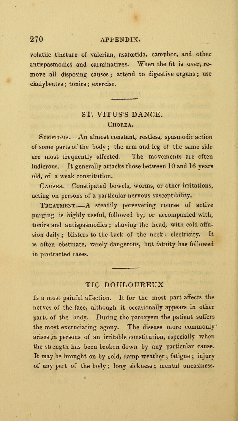 volatile tincture of valerian, asafoetida, camphor, and other antispasmodics and carminatives. When the fit is over, re- move all disposing causes; attend to digestive organs; use chalybeates; tonics; exercise. ST. VITUS'S DANCE. Chorea. Symptoms.—An almost constant, restless, spasmodic action of some parts of the body ; the arm and leg of the same side are most frequently affected. The movements are often ludicrous. It generally attacks those between 10 and 16 years old, of a weak constitution. Causes Constipated bowels, worms, or other irritations, acting on persons of a particular nervous susceptibility. Treatment A steadily persevering course of active purging is highly useful, followed by, or accompanied with, tonics and antispasmodics ; shaving the head, with cold affu- sion daily; blisters to the back of the neck ; electricity. It is often obstinate, rarely dangerous, but fatuity has followed in protracted cases. TIC DOULOUREUX Is a most painful affection. It for the most part affects the nerves of the face, although it occasionally appears in other parts of the body. During the paroxysm the patient suffers the most excruciating agony. The disease more commonly' arises ^n persons of an irritable constitution, especially when the strength has been broken down by any particular cause. It may be brought on by cold, damp weather; fatigue ; injury of any part of the body ; long sickness; mental uneasiness.