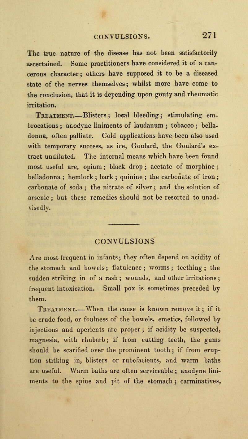 The true nature of the disease has not been satisfactorily ascertained. Some practitioners have considered it of a can- cerous character; others have supposed it to be a diseased state of the nerves themselves; whilst more have come to the conclusion, that it is depending upon gouty and rheumatic irritation. Treatment.—Blisters ; local bleeding; stimulating em- brocations ; anodyne liniments of laudanum ; tobacco; bella- donna, often palliate. Cold applications have been also used with temporary success, as ice, Goulard, the Goulard's ex- tract undiluted. The internal means which have been found most useful are, opium; black drop; acetate of morphine ; belladonna ; hemlock ; bark ; quinine ; the carbonate of iron ; carbonate of soda; the nitrate of silver; and the solution of arsenic; but these remedies should not be resorted to unad- visedly. CONVULSIONS Are most frequent in infants; they often depend on acidity of the stomach and bowels; flatulence ; worms; teething ; the sudden striking in of a rash ; wounds, and other irritations; frequent intoxication. Small pox is sometimes preceded by them. Treatment.—When the cause is known remove it; if it be crude food, or foulness of the bowels, emetics, followed by injections and aperients are proper; if acidity be suspected, magnesia, with rhubarb; if from cutting teeth, the gums should be scarified over the prominent tooth ; if from erup- tion striking in, blisters or rubefacients, and warm baths are useful. Warm baths are often serviceable ; anodyne lini- ments to the spine and pit of the stomach; carminatives,