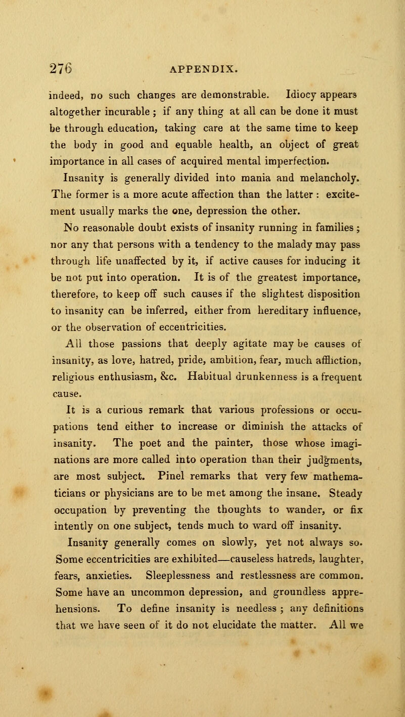 indeed, do such changes are demonstrable. Idiocy appears altogether incurable; if any thing at all can be done it must be through education, taking care at the same time to keep the body in good and equable health, an object of great importance in all cases of acquired mental imperfection. Insanity is generally divided into mania and melancholy. The former is a more acute affection than the latter : excite- ment usually marks the one, depression the other. No reasonable doubt exists of insanity running in families ; nor any that persons with a tendency to the malady may pass through life unaffected by it, if active causes for inducing it be not put into operation. It is of the greatest importance, therefore, to keep off such causes if the slightest disposition to insanity can be inferred, either from hereditary influence, or the observation of eccentricities. All those passions that deeply agitate may be causes of insanity, as love, hatred, pride, ambition, fear, much affliction, religious enthusiasm, &c. Habitual drunkenness is a frequent cause. It is a curious remark that various professions or occu- pations tend either to increase or diminish the attacks of insanity. The poet and the painter, those whose imagi- nations are more called into operation than their judgments, are most subject. Pinel remarks that very few mathema- ticians or physicians are to be met among the insane. Steady occupation by preventing the thoughts to wander, or fix intently on one subject, tends much to ward off insanity. Insanity generally comes on slowly, yet not always so. Some eccentricities are exhibited—causeless hatreds, laughter, fears, anxieties. Sleeplessness and restlessness are common. Some have an uncommon depression, and groundless appre- hensions. To define insanity is needless ; any definitions that we have seen of it do not elucidate the matter. All we