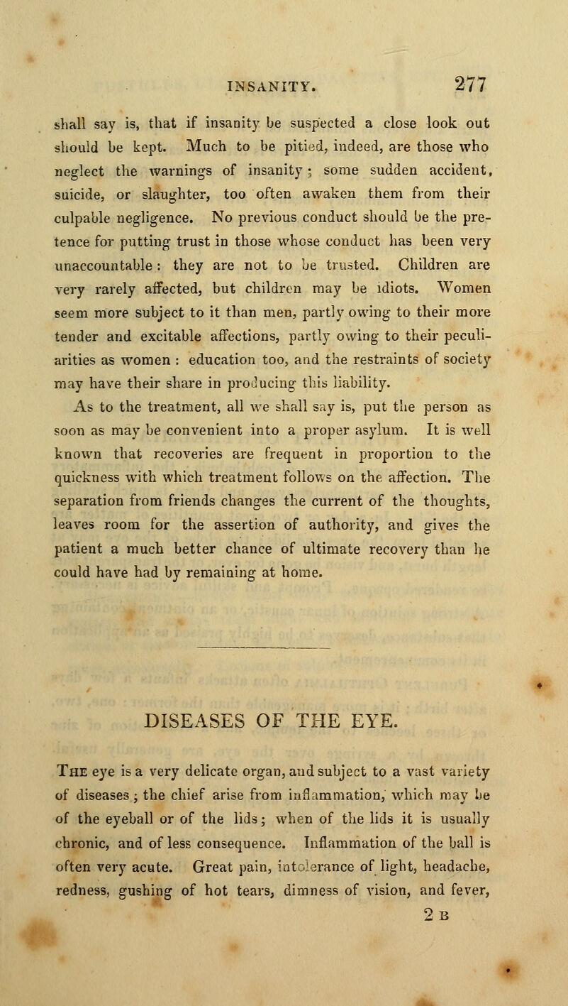 shall say is, that if insanity be suspected a close look out should be kept. Much to be pitied, indeed, are those who neglect the warnings of insanity; some sudden accident, suicide, or slaughter, too often awaken them from their culpable negligence. No previous conduct should be the pre- tence for putting trust in those whose conduct has been very unaccountable: they are not to be trusted. Children are very rarely affected, but children may be idiots. Women seem more subject to it than men, partly owing to their more tender and excitable affections, partly owing to their peculi- arities as women : education too, and the restraints of society may have their share in producing this liability. As to the treatment, all we shall say is, put the person as soon as may be convenient into a proper asylum. It is well known that recoveries are frequent in proportion to the quickness with which treatment follows on the, affection. The separation from friends changes the current of the thoughts, leaves room for the assertion of authority, and gives the patient a much better chance of ultimate recovery than he could have had by remaining at home. DISEASES OF THE EYE. The eye is a very delicate organ, and subject to a vast variety of diseases; the chief arise from inflammation, which may be of the eyeball or of the lids; when of the lids it is usually chronic, and of less consequence. Inflammation of the ball is often very acute. Great pain, intolerance of light, headache, redness, gushing of hot tears, dimness of vision, and fever, 2b