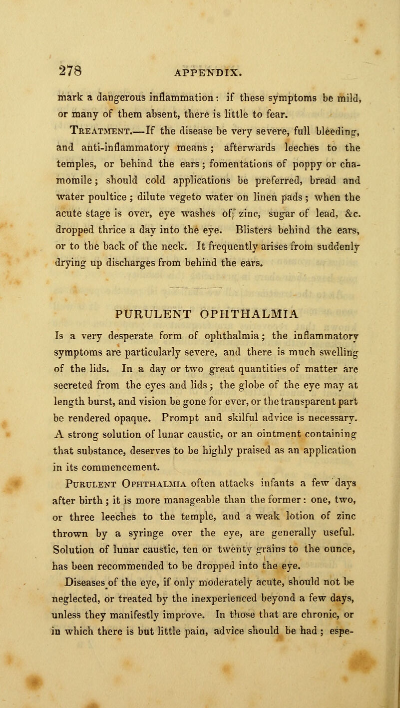 mark a dangerous inflammation: if these symptoms be mild, or many of them absent, there is little to fear. Treatment.—If the disease be very severe, full bleeding, and anti-inflammatory means; afterwards leeches to the temples, or behind the ears; fomentations of poppy or cha- momile ; should cold applications be preferred, bread and water poultice ; dilute vegeto water on linen pads; when the acute stage is over, eye washes off zinc, sugar of lead, &c. dropped thrice a day into the eye. Blisters behind the ears, or to the back of the neck. It frequently arises from suddenly drying up discharges from behind the ears. PURULENT OPHTHALMIA Is a very desperate form of ophthalmia; the inflammatory symptoms are particularly severe, and there is much swelling of the lids. In a day or two great quantities of matter are secreted from the eyes and lids; the globe of the eye may at length burst, and vision be gone for ever, or the transparent part be rendered opaque. Prompt and skilful advice is necessary. A strong solution of lunar caustic, or an ointment containing that substance, deserves to be highly praised as an application in its commencement. Purulent Ophthalmia often attacks infants a few days after birth; it is more manageable than the former: one, two, or three leeches to the temple, and a weak lotion of zinc thrown by a syringe over the eye, are generally useful. Solution of lunar caustic, ten or twenty grains to the ounce, has been recommended to be dropped into the eye. Diseases of the eye, if only moderately acute, should not be neglected, or treated by the inexperienced beyond a few days, unless they manifestly improve. In those that are chronic, or in which there is but little pain, advice should be had ; espe-