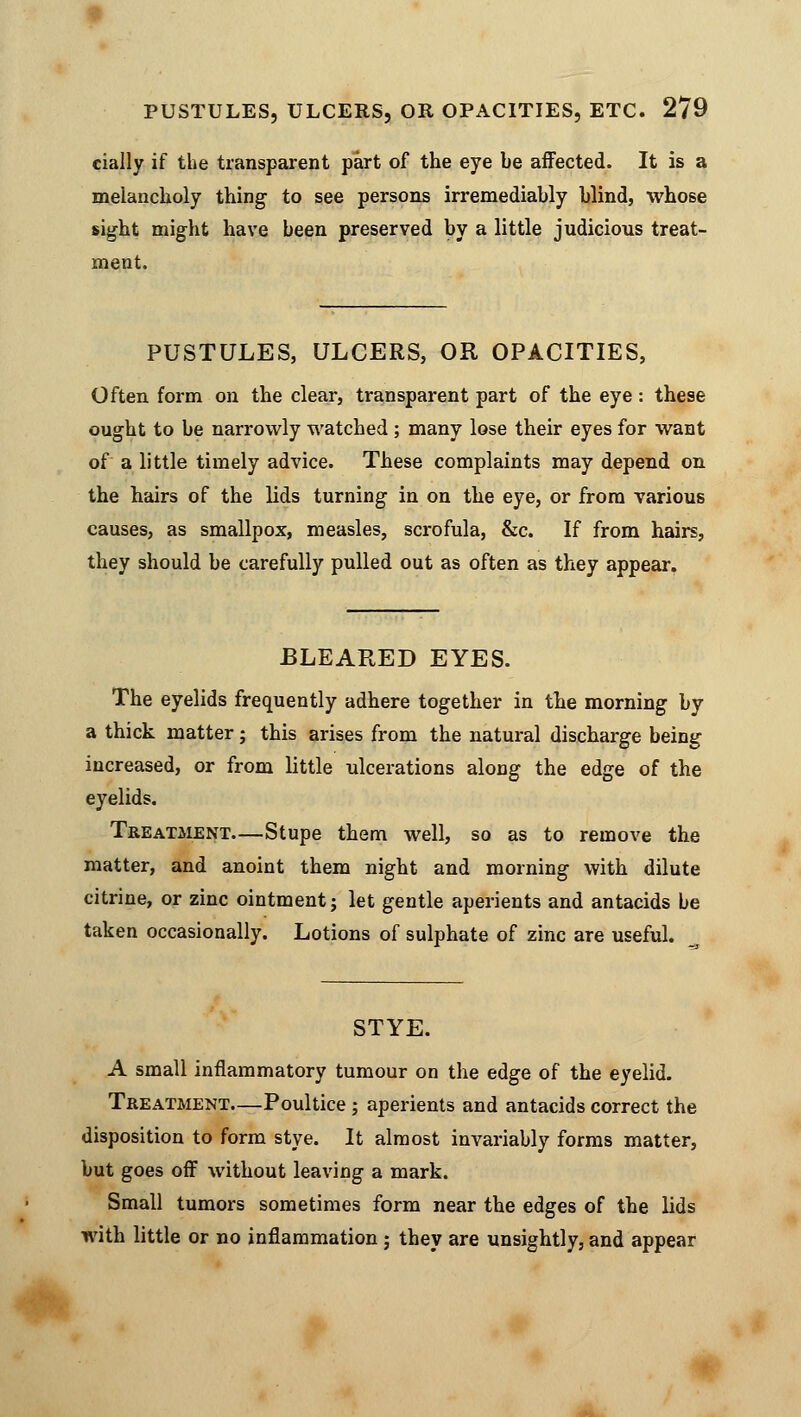 PUSTULES, ULCERS, OR OPACITIES, ETC. 2/9 cially if the transparent part of the eye be affected. It is a melancholy thing to see persons irremediably blind, whose sight might have been preserved by a little judicious treat- ment. PUSTULES, ULCERS, OR OPACITIES, Often form on the clear, transparent part of the eye : these ought to be narrowly watched ; many lose their eyes for want of a little timely advice. These complaints may depend on the hairs of the lids turning in on the eye, or from various causes, as smallpox, measles, scrofula, &c. If from hairs, they should be carefully pulled out as often as they appear. BLEARED EYES. The eyelids frequently adhere together in the morning by a thick matter; this arises from the natural discharge being increased, or from little ulcerations along the edge of the eyelids. Treatment—Stupe them well, so as to remove the matter, and anoint them night and morning with dilute citrine, or zinc ointment; let gentle aperients and antacids be taken occasionally. Lotions of sulphate of zinc are useful. STYE. A small inflammatory tumour on the edge of the eyelid. Treatment—Poultice ; aperients and antacids correct the disposition to form stye. It almost invariably forms matter, but goes off without leaving a mark. Small tumors sometimes form near the edges of the lids with little or no inflammation ; they are unsightly, and appear