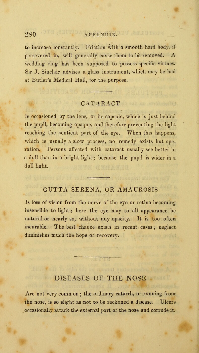 to increase constantly. Friction with a smooth hard body, if persevered in, will generally cause them to he removed. A wedding ring has been supposed to possess specific virtues. Sir J. Sinclair advises a glass instrument, which may be had at Butler's Medical Hall, for the purpose. CATARACT Is occasioned by the lens, or its capsule, which is just behind the pupil, becoming opaque, and therefore preventing the light reaching the sentient part of the eye. When this happens, which is usually a slow process, no remedy exists but ope- ration. Persons affected with cataract usually see better in a dull than in a bright light; because the pupil is wider in a dull lisht. GUTTA SERENA, OR AMAUROSIS Is loss of vision from the nerve of the eye or retina becoming insensible to light; here the eye may to all appearance be natural or nearly so, without any opacity. It is too often incurable. The best chance exists in recent cases; neglect diminishes much the hope of recovery. DISEASES OF THE NOSE Are not very common; the ordinary catarrh, or running from the nose, is so slight as not to be reckoned a disease. Ulcers occasionally attack the external part of the nose and corrode it.