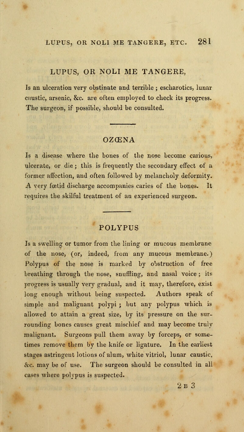 LUPUS, OR NOLI ME TANGERE, Is an ulceration very obstinate and terrible ; escharotics, lunar caustic, arsenic, &c. are often employed to check its progress. The surgeon, if possible, should be consulted. OZOENA Is a disease where the bones of the nose become carious, ulcerate, or die; this is frequently the secondary effect of a former affection, and often followed by melancholy deformity. A very foetid discharge accompanies caries of the bones. It requires the skilful treatment of an experienced surgeon. POLYPUS Is a swelling or tumor from the lining or mucous membrane of the nose, (or, indeed, from any mucous membrane.) Polypus of the nose is marked by obstruction of free breathing through the nose, snuffling, and nasal voice; its progress is usually very gradual, and it may, therefore, exist long enough without being suspected. Authors speak of simple and malignant polypi ; but any polypus which is allowed to attain a great size, by its pressure on the sur- rounding bones causes great mischief and may become truly malignant. Surgeons pull them away by forceps, or some- times remove them by the knife or ligature. In the earliest stages astringent lotions of alum, white vitriol, lunar caustic, &c. may be of use. The surgeon should be consulted in all cases where polypus is suspected. 2b 3