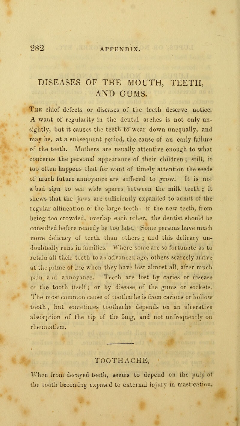 DISEASES OF THE MOUTH, TEETH, AND GUMS. The chief defects or diseases of the teeth deserve notice. A waut of regularity in the dental arches is not only un- sightly, but it causes the teeth to wear down unequally, and may be, at a subsequent period, the cause of an early failure of the teeth. Mothers are usually attentive enough to what concerns the personal appearance of their children ; still, it too often happens that fur want of timely attention the seeds of much future annoyance are suffered to grow. It is not a bad sign to see wide spaces between the milk teeth ; it shews that the jav.*s are sufficiently expanded to admit of the regular allineation of the large teeth : if the new teeth, from being too crowded, overlap each other, the dentist should be consulted before remedy be too late. Some persons have much more delicacy of teeth than others ; and this delicacy un- doubtedly runs in families. Where some are so fortunate as to retain all their teeth to an advanced age, others scarcely arrive at the prime of lite when they have lost almost all, after much pain aad annoyance. Teeth are lost by caries or disease or the tooth itself; or by disease of the gums or sockets. The most common cause of toothache is from carious or hollow tooth; but sometimes toothache depends on an ulcerative absorption of the tip of the fang, and not unfrequently on rheumatism. TOOTHACHE, When from decayed teeth, seems to depend on the pulp of the tooth becoming exposed to external injury in mastication.