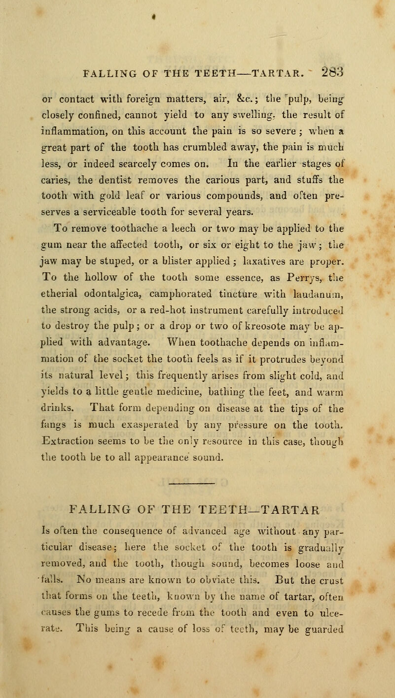 or contact with foreign matters, air, &c.; the pulp, being closely confined, cannot yield to any swelling, tlie result of inflammation, on this account the pain is so severe ; when a great part of the tooth has crumbled away, the pain is much less, or indeed scarcely comes on. In the earlier stages of caries, the dentist removes the carious part, and stuffs the tooth with gold leaf or various compounds, and often pre- serves a serviceable tooth for several years. To remove toothache a leech or two may be applied to the gum near the affected tooth, or six or eight to the jaw; the jaw may be stuped, or a blister applied; laxatives are proper. To the hollow of the tooth some essence, as Perrys, the etherial odontalgica, camphorated tincture with laudanum, the strong acids, or a red-hot instrument carefully introduced to destroy the pulp; or a drop or two of kreosote may be ap- plied with advantage. When toothache depends on inflam- mation of the socket the tooth feels as if it protrudes beyond its natural level; this frequently arises from slight cold, and yields to a little gentle medicine, bathing the feet, and warm drinks. That form depending on disease at the tips of the fangs is much exasperated by any pressure on the tooth. Extraction seems to be the only resource in this case, though the tooth be to all appearance sound. FALLING OF THE TEETH—TARTAR Is often the consequence of advanced age without any par- ticular disease; here the socket of the tooth is gradually removed, and the tooth, though sound, becomes loose and tails. No means are known to obviate this. But the crust that forms on the teeth, known by the name of tartar, often causes the gums to recede from the tooth and even to ulce- rate. This being a cause of loss of teeth, may be guarded