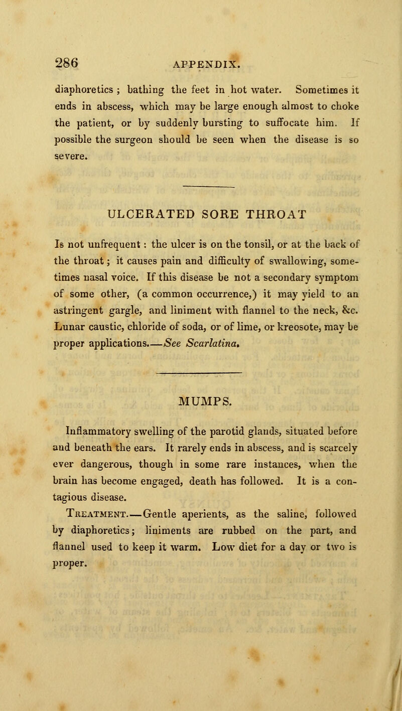 diaphoretics ; bathing the feet in hot water. Sometimes it ends in abscess, which may be large enough almost to choke the patient, or by suddenly bursting to suffocate him. If possible the surgeon should be seen when the disease is so ULCERATED SORE THROAT Is not unfrequent: the ulcer is on the tonsil, or at the back of the throat; it causes pain and difficulty of swallowing, some- times nasal voice. If this disease be not a secondary symptom of some other, (a common occurrence,) it may yield to an astringent gargle, and liniment with flannel to the neck, &c. Lunar caustic, chloride of soda, or of lime, or kreosote, may be proper applications.—See Scarlatina* MUMPS. Inflammatory swelling of the parotid glands, situated before and beneath the ears. It rarely ends in abscess, and is scarcely ever dangerous, though in some rare instances, when the brain has become engaged, death has followed. It is a con- tagious disease. Treatment—Gentle aperients, as the saline, followed by diaphoretics; liniments are rubbed on the part, and flannel used to keep it warm. Low diet for a day or two is proper.