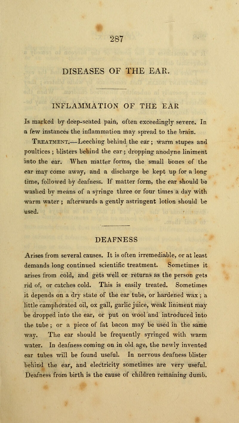 DISEASES OF THE EAR. INFLAMMATION OF THE EAR Is marked by deep-seated pain, often exceedingly severe. In a few instances the inflammation may spread to the brain. Treatment.—Leeching behind the ear; warm stupes and poultices ; blisters behind the ear; dropping anodyne liniment into the ear. When matter forms, the small bones of the ear may come away, and a discharge be kept up for a long time, followed by deafness. If matter form, the ear should be washed by means of a syringe three or four times a day with warm water ; afterwards a gently astringent lotion should be used. DEAFNESS Arises from several causes. It is often irremediable, or at least demands long continued scientific treatment. Sometimes it arises from cold, and gets well or returns as the person gets rid of, or catches cold. This is easily treated. Sometimes it depends on a dry state of the ear tube, or hardened wax; a little camphorated oil, ox gall, garlic juice, weak liniment may be dropped into the ear, or put on wool and introduced into the tube; or a piece of fat bacon may be used in the same way. The ear should be frequently syringed with warm water. In deafness coming on in old age, the newly invented ear tubes will be found useful. In nervous deafness blister behind the ear, and electricity sometimes are very useful. Deafness from birth is the cause of children remaining dumb.