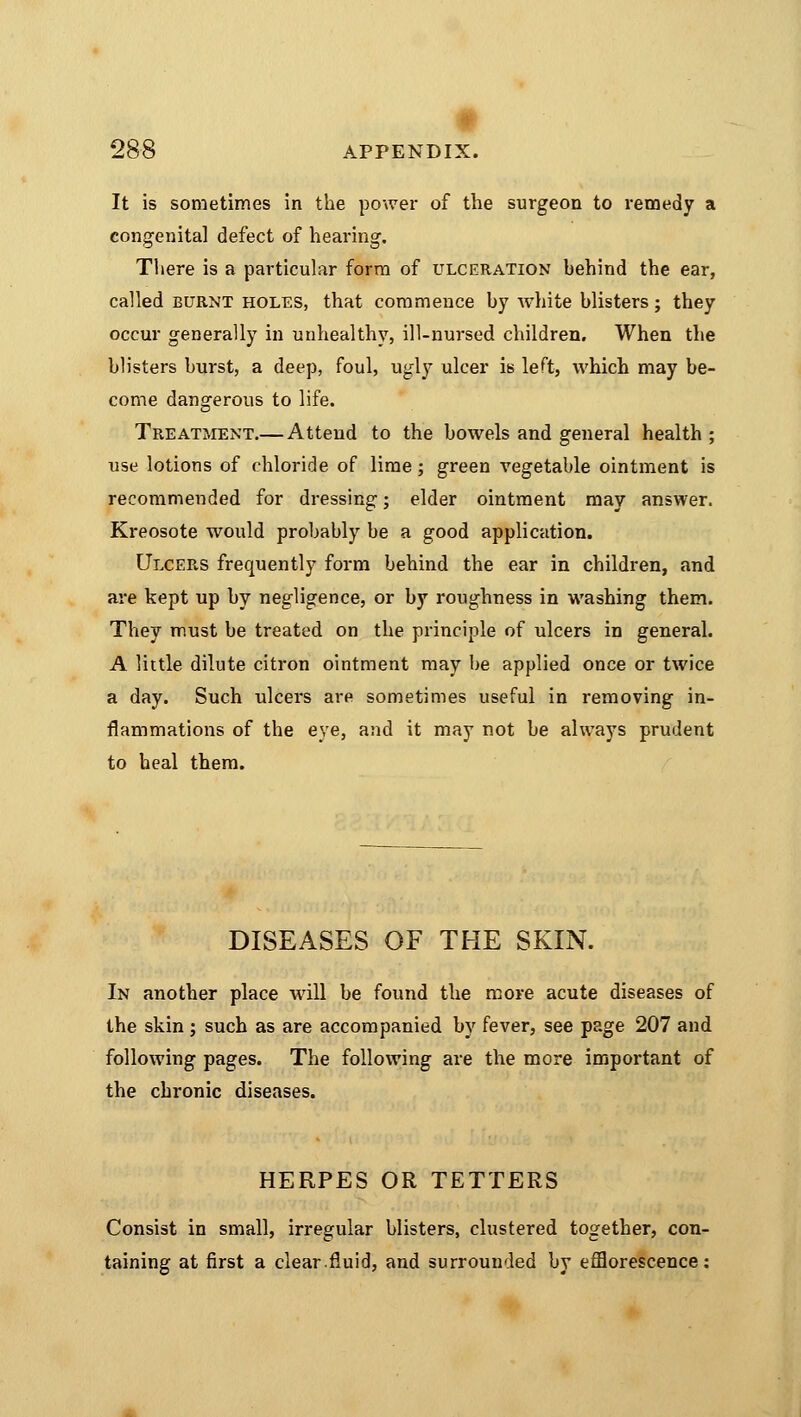 It is sometimes in the power of the surgeon to remedy a congenital defect of hearing. There is a particular form of ulceration hehind the ear, called burnt holes, that commence by white hlisters; they occur generally in unhealthy, ill-nursed children. When the blisters burst, a deep, foul, ugly ulcer is left, which may be- come dangerous to life. Treatment.— Attend to the bowels and general health ; use lotions of chloride of lime; green vegetable ointment is recommended for dressing; elder ointment may answer. Kreosote would probably be a good application. Ulcers frequently form behind the ear in children, and are kept up by negligence, or by roughness in washing them. They must be treated on the principle of ulcers in general. A little dilute citron ointment may be applied once or twice a day. Such ulcers are sometimes useful in removing in- flammations of the eye, and it may not be always prudent to heal them. DISEASES OF THE SKIN. In another place will be found the more acute diseases of the skin ; such as are accompanied by fever, see page 207 and following pages. The following are the more important of the chronic diseases. HERPES OR TETTERS Consist in small, irregular blisters, clustered together, con- taining at first a clear.fluid, and surrounded by efflorescence: