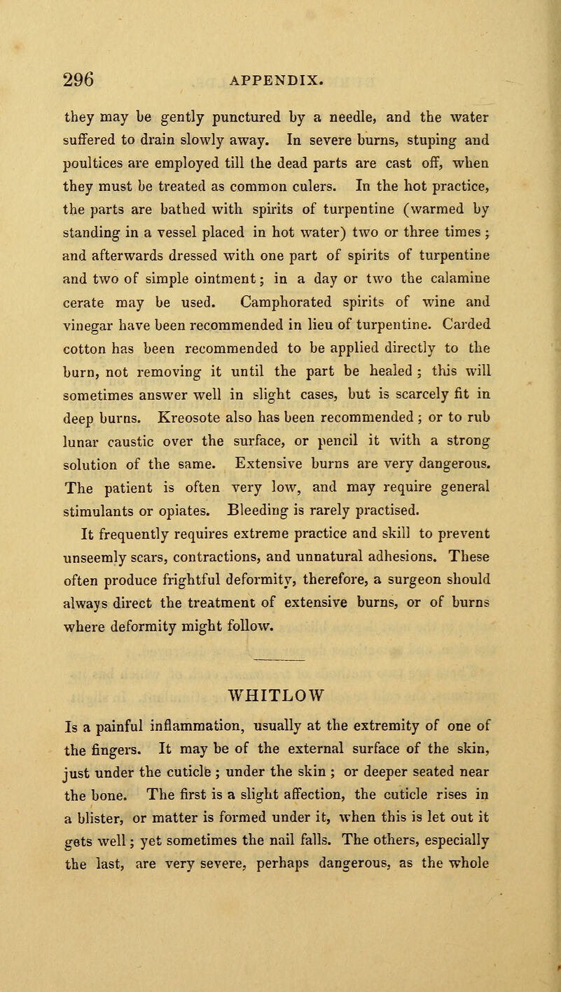 they may be gently punctured by a needle, and the water suffered to drain slowly away. In severe burns, stuping and poultices are employed till the dead parts are cast off, when they must be treated as common culers. In the hot practice, the parts are bathed with spirits of turpentine (warmed by standing in a vessel placed in hot water) two or three times ; and afterwards dressed with one part of spirits of turpentine and two of simple ointment; in a day or two the calamine cerate may be used. Camphorated spirits of wine and vinegar have been recommended in lieu of turpentine. Carded cotton has been recommended to be applied directly to the burn, not removing it until the part be healed ; this will sometimes answer well in slight cases, but is scarcely fit in deep burns. Kreosote also has been recommended ; or to rub lunar caustic over the surface, or pencil it with a strong solution of the same. Extensive burns are very dangerous. The patient is often very low, and may require general stimulants or opiates. Bleeding is rarely practised. It frequently requires extreme practice and skill to prevent unseemly scars, contractions, and unnatural adhesions. These often produce frightful deformity, therefore, a surgeon should always direct the treatment of extensive burns, or of burns where deformity might follow. WHITLOW Is a painful inflammation, usually at the extremity of one of the fingers. It may be of the external surface of the skin, just under the cuticle ; under the skin ; or deeper seated near the bone. The first is a slight affection, the cuticle rises in a blister, or matter is formed under it, when this is let out it gets well; yet sometimes the nail falls. The others, especially the last, are very severe, perhaps dangerous, as the whole